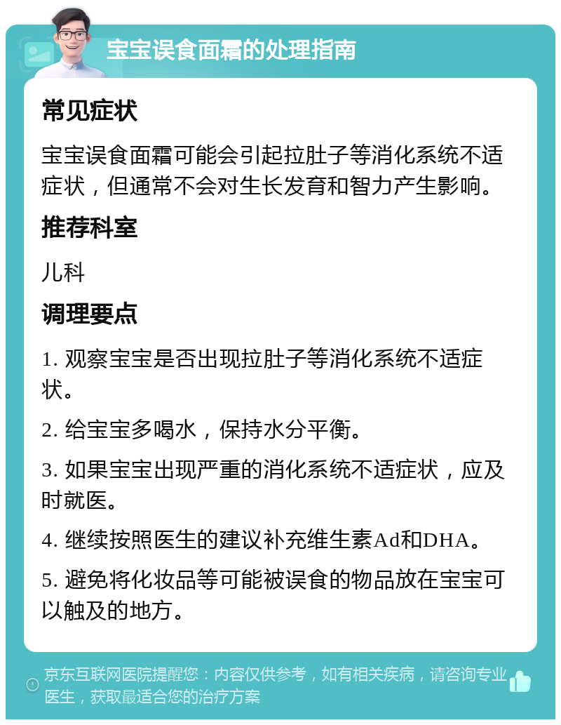 宝宝误食面霜的处理指南 常见症状 宝宝误食面霜可能会引起拉肚子等消化系统不适症状，但通常不会对生长发育和智力产生影响。 推荐科室 儿科 调理要点 1. 观察宝宝是否出现拉肚子等消化系统不适症状。 2. 给宝宝多喝水，保持水分平衡。 3. 如果宝宝出现严重的消化系统不适症状，应及时就医。 4. 继续按照医生的建议补充维生素Ad和DHA。 5. 避免将化妆品等可能被误食的物品放在宝宝可以触及的地方。