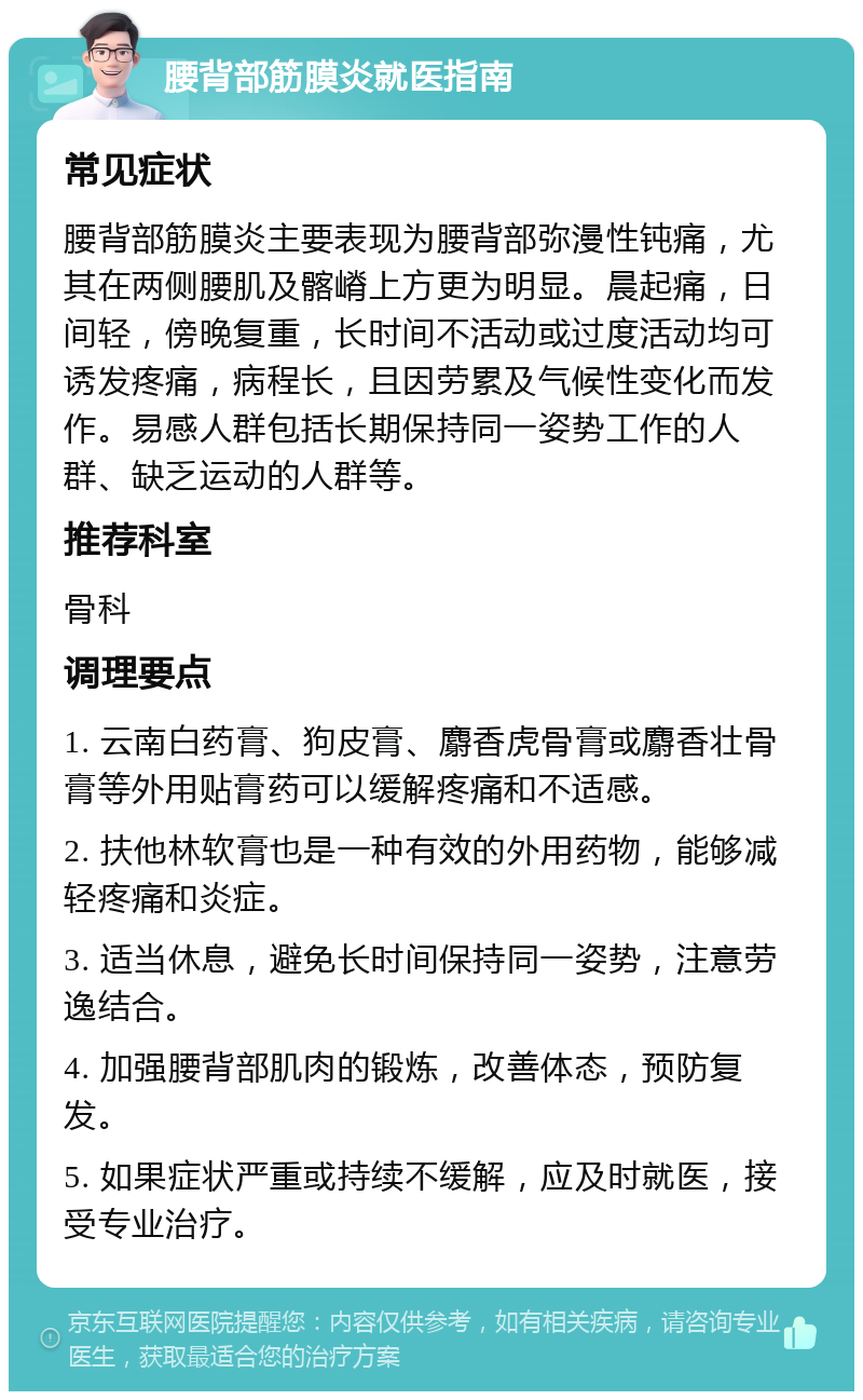 腰背部筋膜炎就医指南 常见症状 腰背部筋膜炎主要表现为腰背部弥漫性钝痛，尤其在两侧腰肌及髂嵴上方更为明显。晨起痛，日间轻，傍晚复重，长时间不活动或过度活动均可诱发疼痛，病程长，且因劳累及气候性变化而发作。易感人群包括长期保持同一姿势工作的人群、缺乏运动的人群等。 推荐科室 骨科 调理要点 1. 云南白药膏、狗皮膏、麝香虎骨膏或麝香壮骨膏等外用贴膏药可以缓解疼痛和不适感。 2. 扶他林软膏也是一种有效的外用药物，能够减轻疼痛和炎症。 3. 适当休息，避免长时间保持同一姿势，注意劳逸结合。 4. 加强腰背部肌肉的锻炼，改善体态，预防复发。 5. 如果症状严重或持续不缓解，应及时就医，接受专业治疗。