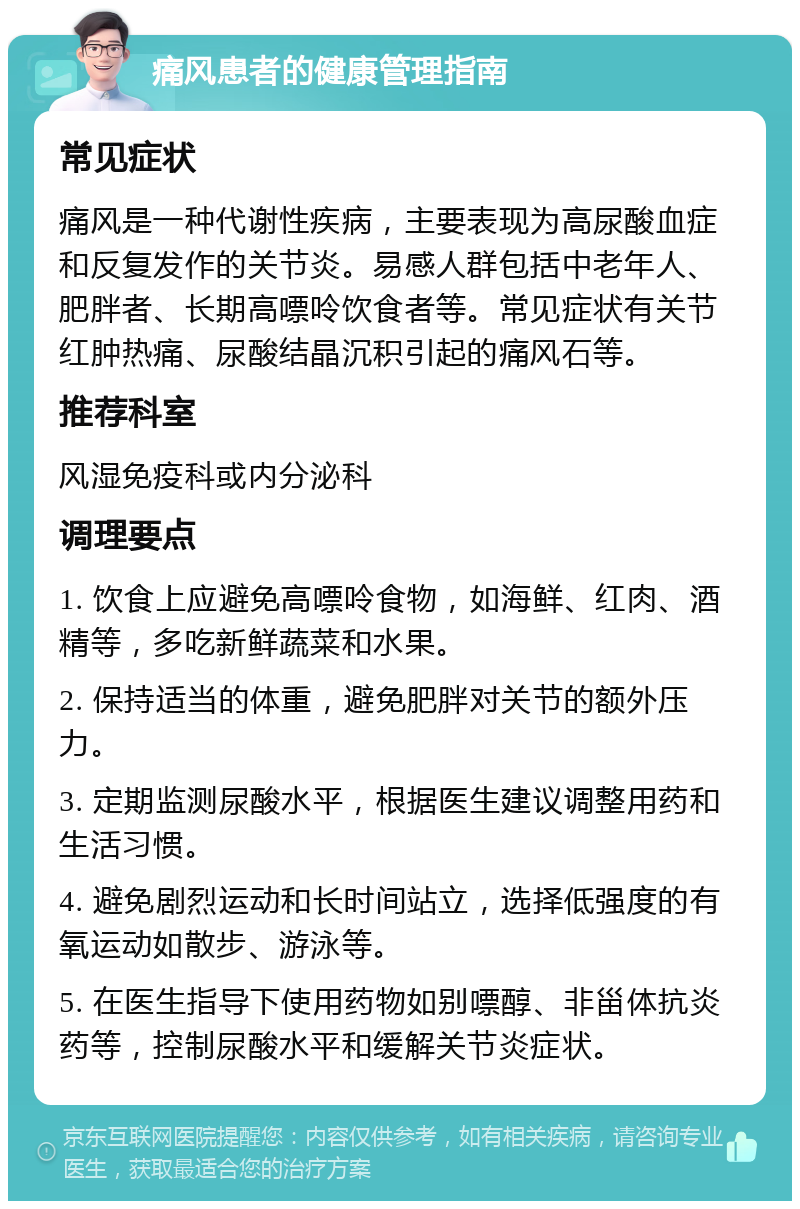 痛风患者的健康管理指南 常见症状 痛风是一种代谢性疾病，主要表现为高尿酸血症和反复发作的关节炎。易感人群包括中老年人、肥胖者、长期高嘌呤饮食者等。常见症状有关节红肿热痛、尿酸结晶沉积引起的痛风石等。 推荐科室 风湿免疫科或内分泌科 调理要点 1. 饮食上应避免高嘌呤食物，如海鲜、红肉、酒精等，多吃新鲜蔬菜和水果。 2. 保持适当的体重，避免肥胖对关节的额外压力。 3. 定期监测尿酸水平，根据医生建议调整用药和生活习惯。 4. 避免剧烈运动和长时间站立，选择低强度的有氧运动如散步、游泳等。 5. 在医生指导下使用药物如别嘌醇、非甾体抗炎药等，控制尿酸水平和缓解关节炎症状。