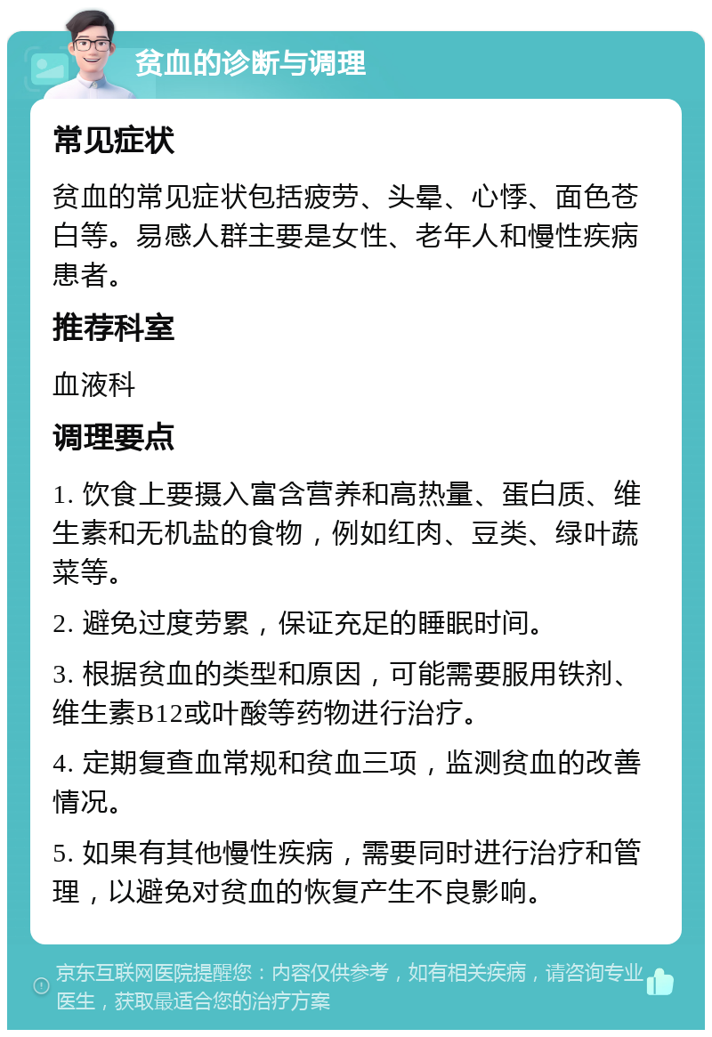 贫血的诊断与调理 常见症状 贫血的常见症状包括疲劳、头晕、心悸、面色苍白等。易感人群主要是女性、老年人和慢性疾病患者。 推荐科室 血液科 调理要点 1. 饮食上要摄入富含营养和高热量、蛋白质、维生素和无机盐的食物，例如红肉、豆类、绿叶蔬菜等。 2. 避免过度劳累，保证充足的睡眠时间。 3. 根据贫血的类型和原因，可能需要服用铁剂、维生素B12或叶酸等药物进行治疗。 4. 定期复查血常规和贫血三项，监测贫血的改善情况。 5. 如果有其他慢性疾病，需要同时进行治疗和管理，以避免对贫血的恢复产生不良影响。