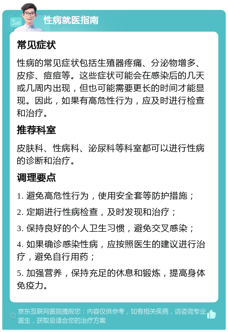 性病就医指南 常见症状 性病的常见症状包括生殖器疼痛、分泌物增多、皮疹、痘痘等。这些症状可能会在感染后的几天或几周内出现，但也可能需要更长的时间才能显现。因此，如果有高危性行为，应及时进行检查和治疗。 推荐科室 皮肤科、性病科、泌尿科等科室都可以进行性病的诊断和治疗。 调理要点 1. 避免高危性行为，使用安全套等防护措施； 2. 定期进行性病检查，及时发现和治疗； 3. 保持良好的个人卫生习惯，避免交叉感染； 4. 如果确诊感染性病，应按照医生的建议进行治疗，避免自行用药； 5. 加强营养，保持充足的休息和锻炼，提高身体免疫力。