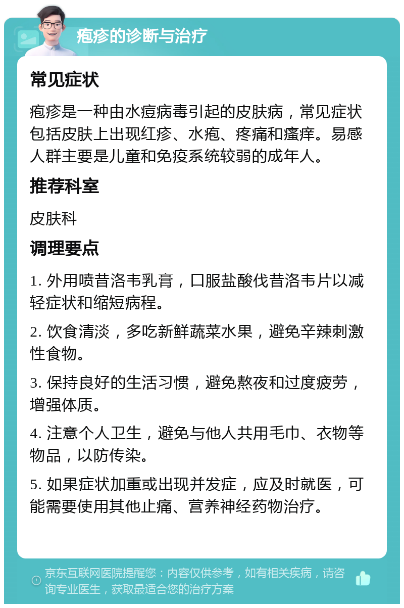 疱疹的诊断与治疗 常见症状 疱疹是一种由水痘病毒引起的皮肤病，常见症状包括皮肤上出现红疹、水疱、疼痛和瘙痒。易感人群主要是儿童和免疫系统较弱的成年人。 推荐科室 皮肤科 调理要点 1. 外用喷昔洛韦乳膏，口服盐酸伐昔洛韦片以减轻症状和缩短病程。 2. 饮食清淡，多吃新鲜蔬菜水果，避免辛辣刺激性食物。 3. 保持良好的生活习惯，避免熬夜和过度疲劳，增强体质。 4. 注意个人卫生，避免与他人共用毛巾、衣物等物品，以防传染。 5. 如果症状加重或出现并发症，应及时就医，可能需要使用其他止痛、营养神经药物治疗。