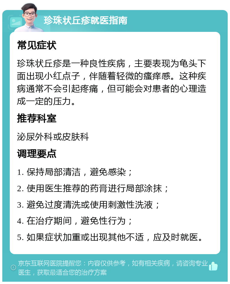 珍珠状丘疹就医指南 常见症状 珍珠状丘疹是一种良性疾病，主要表现为龟头下面出现小红点子，伴随着轻微的瘙痒感。这种疾病通常不会引起疼痛，但可能会对患者的心理造成一定的压力。 推荐科室 泌尿外科或皮肤科 调理要点 1. 保持局部清洁，避免感染； 2. 使用医生推荐的药膏进行局部涂抹； 3. 避免过度清洗或使用刺激性洗液； 4. 在治疗期间，避免性行为； 5. 如果症状加重或出现其他不适，应及时就医。