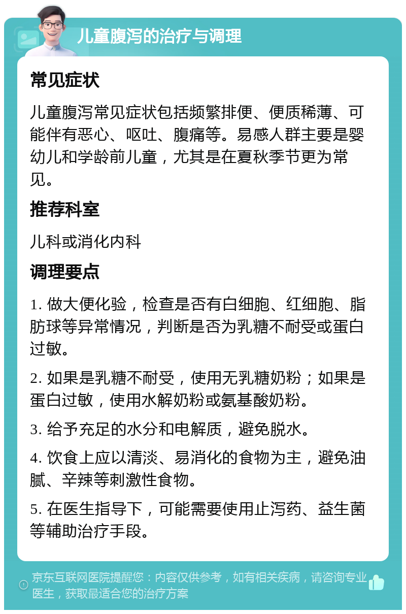 儿童腹泻的治疗与调理 常见症状 儿童腹泻常见症状包括频繁排便、便质稀薄、可能伴有恶心、呕吐、腹痛等。易感人群主要是婴幼儿和学龄前儿童，尤其是在夏秋季节更为常见。 推荐科室 儿科或消化内科 调理要点 1. 做大便化验，检查是否有白细胞、红细胞、脂肪球等异常情况，判断是否为乳糖不耐受或蛋白过敏。 2. 如果是乳糖不耐受，使用无乳糖奶粉；如果是蛋白过敏，使用水解奶粉或氨基酸奶粉。 3. 给予充足的水分和电解质，避免脱水。 4. 饮食上应以清淡、易消化的食物为主，避免油腻、辛辣等刺激性食物。 5. 在医生指导下，可能需要使用止泻药、益生菌等辅助治疗手段。