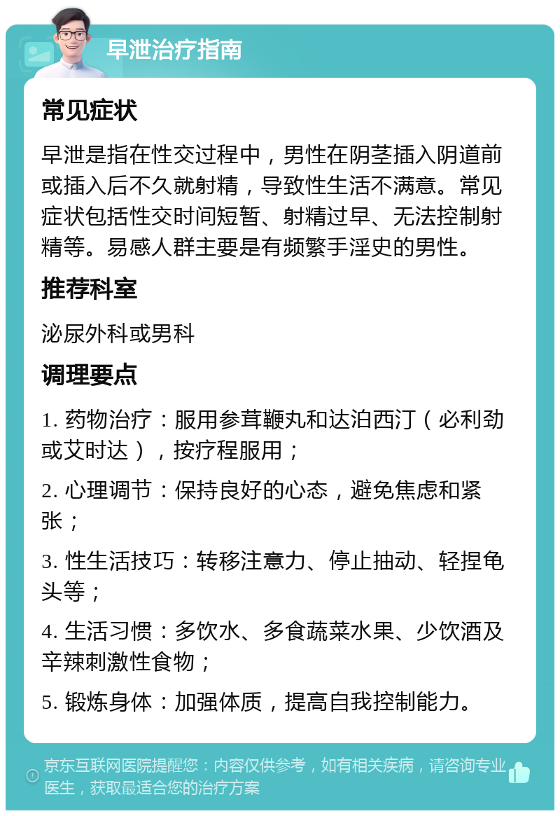 早泄治疗指南 常见症状 早泄是指在性交过程中，男性在阴茎插入阴道前或插入后不久就射精，导致性生活不满意。常见症状包括性交时间短暂、射精过早、无法控制射精等。易感人群主要是有频繁手淫史的男性。 推荐科室 泌尿外科或男科 调理要点 1. 药物治疗：服用参茸鞭丸和达泊西汀（必利劲或艾时达），按疗程服用； 2. 心理调节：保持良好的心态，避免焦虑和紧张； 3. 性生活技巧：转移注意力、停止抽动、轻捏龟头等； 4. 生活习惯：多饮水、多食蔬菜水果、少饮酒及辛辣刺激性食物； 5. 锻炼身体：加强体质，提高自我控制能力。