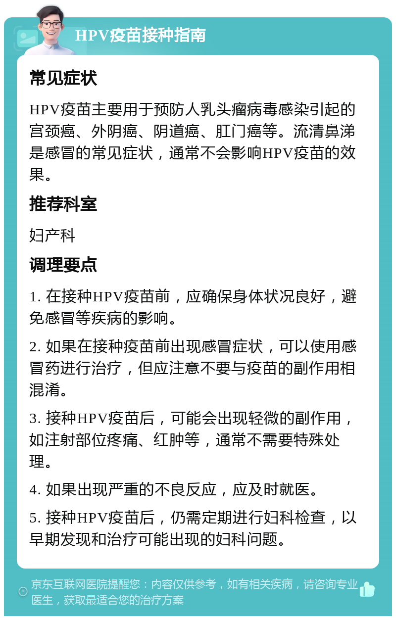 HPV疫苗接种指南 常见症状 HPV疫苗主要用于预防人乳头瘤病毒感染引起的宫颈癌、外阴癌、阴道癌、肛门癌等。流清鼻涕是感冒的常见症状，通常不会影响HPV疫苗的效果。 推荐科室 妇产科 调理要点 1. 在接种HPV疫苗前，应确保身体状况良好，避免感冒等疾病的影响。 2. 如果在接种疫苗前出现感冒症状，可以使用感冒药进行治疗，但应注意不要与疫苗的副作用相混淆。 3. 接种HPV疫苗后，可能会出现轻微的副作用，如注射部位疼痛、红肿等，通常不需要特殊处理。 4. 如果出现严重的不良反应，应及时就医。 5. 接种HPV疫苗后，仍需定期进行妇科检查，以早期发现和治疗可能出现的妇科问题。