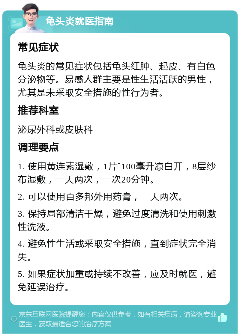 龟头炎就医指南 常见症状 龟头炎的常见症状包括龟头红肿、起皮、有白色分泌物等。易感人群主要是性生活活跃的男性，尤其是未采取安全措施的性行为者。 推荐科室 泌尿外科或皮肤科 调理要点 1. 使用黄连素湿敷，1片➕100毫升凉白开，8层纱布湿敷，一天两次，一次20分钟。 2. 可以使用百多邦外用药膏，一天两次。 3. 保持局部清洁干燥，避免过度清洗和使用刺激性洗液。 4. 避免性生活或采取安全措施，直到症状完全消失。 5. 如果症状加重或持续不改善，应及时就医，避免延误治疗。