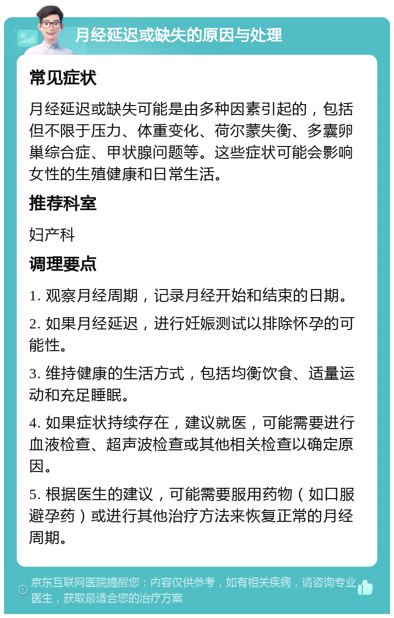 月经延迟或缺失的原因与处理 常见症状 月经延迟或缺失可能是由多种因素引起的，包括但不限于压力、体重变化、荷尔蒙失衡、多囊卵巢综合症、甲状腺问题等。这些症状可能会影响女性的生殖健康和日常生活。 推荐科室 妇产科 调理要点 1. 观察月经周期，记录月经开始和结束的日期。 2. 如果月经延迟，进行妊娠测试以排除怀孕的可能性。 3. 维持健康的生活方式，包括均衡饮食、适量运动和充足睡眠。 4. 如果症状持续存在，建议就医，可能需要进行血液检查、超声波检查或其他相关检查以确定原因。 5. 根据医生的建议，可能需要服用药物（如口服避孕药）或进行其他治疗方法来恢复正常的月经周期。