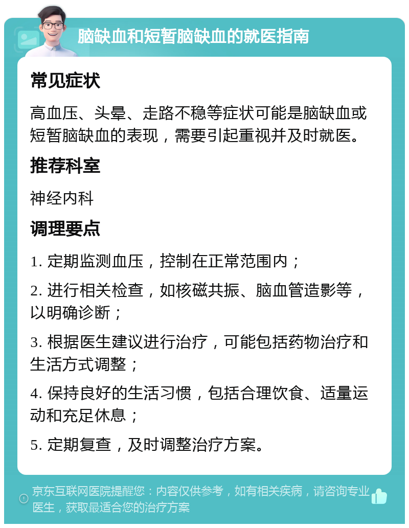 脑缺血和短暂脑缺血的就医指南 常见症状 高血压、头晕、走路不稳等症状可能是脑缺血或短暂脑缺血的表现，需要引起重视并及时就医。 推荐科室 神经内科 调理要点 1. 定期监测血压，控制在正常范围内； 2. 进行相关检查，如核磁共振、脑血管造影等，以明确诊断； 3. 根据医生建议进行治疗，可能包括药物治疗和生活方式调整； 4. 保持良好的生活习惯，包括合理饮食、适量运动和充足休息； 5. 定期复查，及时调整治疗方案。