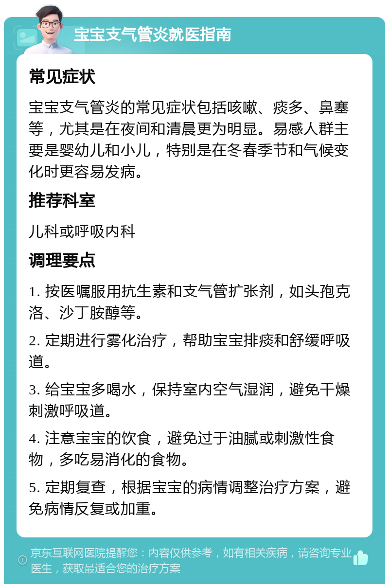 宝宝支气管炎就医指南 常见症状 宝宝支气管炎的常见症状包括咳嗽、痰多、鼻塞等，尤其是在夜间和清晨更为明显。易感人群主要是婴幼儿和小儿，特别是在冬春季节和气候变化时更容易发病。 推荐科室 儿科或呼吸内科 调理要点 1. 按医嘱服用抗生素和支气管扩张剂，如头孢克洛、沙丁胺醇等。 2. 定期进行雾化治疗，帮助宝宝排痰和舒缓呼吸道。 3. 给宝宝多喝水，保持室内空气湿润，避免干燥刺激呼吸道。 4. 注意宝宝的饮食，避免过于油腻或刺激性食物，多吃易消化的食物。 5. 定期复查，根据宝宝的病情调整治疗方案，避免病情反复或加重。