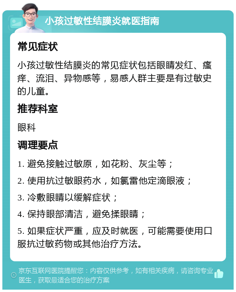 小孩过敏性结膜炎就医指南 常见症状 小孩过敏性结膜炎的常见症状包括眼睛发红、瘙痒、流泪、异物感等，易感人群主要是有过敏史的儿童。 推荐科室 眼科 调理要点 1. 避免接触过敏原，如花粉、灰尘等； 2. 使用抗过敏眼药水，如氯雷他定滴眼液； 3. 冷敷眼睛以缓解症状； 4. 保持眼部清洁，避免揉眼睛； 5. 如果症状严重，应及时就医，可能需要使用口服抗过敏药物或其他治疗方法。