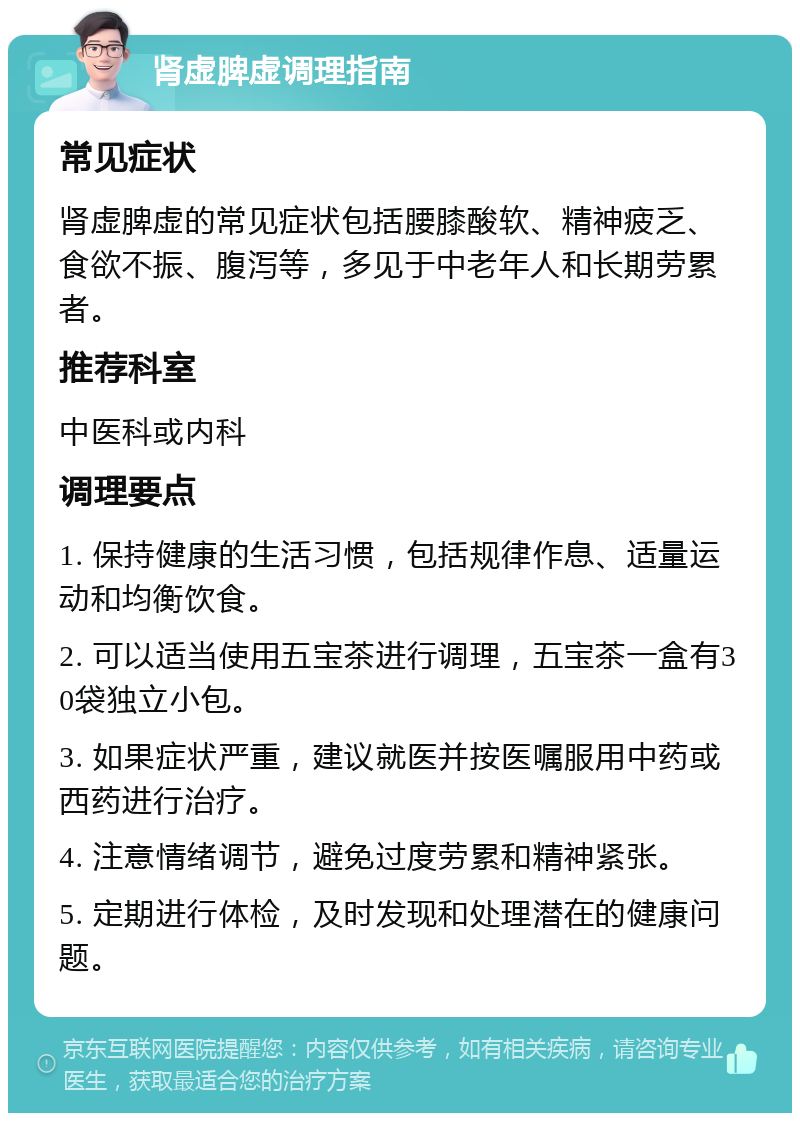 肾虚脾虚调理指南 常见症状 肾虚脾虚的常见症状包括腰膝酸软、精神疲乏、食欲不振、腹泻等，多见于中老年人和长期劳累者。 推荐科室 中医科或内科 调理要点 1. 保持健康的生活习惯，包括规律作息、适量运动和均衡饮食。 2. 可以适当使用五宝茶进行调理，五宝茶一盒有30袋独立小包。 3. 如果症状严重，建议就医并按医嘱服用中药或西药进行治疗。 4. 注意情绪调节，避免过度劳累和精神紧张。 5. 定期进行体检，及时发现和处理潜在的健康问题。