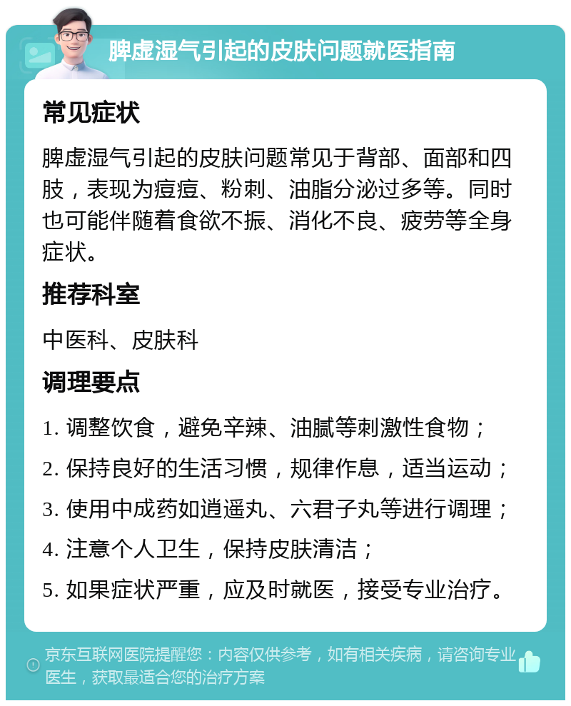 脾虚湿气引起的皮肤问题就医指南 常见症状 脾虚湿气引起的皮肤问题常见于背部、面部和四肢，表现为痘痘、粉刺、油脂分泌过多等。同时也可能伴随着食欲不振、消化不良、疲劳等全身症状。 推荐科室 中医科、皮肤科 调理要点 1. 调整饮食，避免辛辣、油腻等刺激性食物； 2. 保持良好的生活习惯，规律作息，适当运动； 3. 使用中成药如逍遥丸、六君子丸等进行调理； 4. 注意个人卫生，保持皮肤清洁； 5. 如果症状严重，应及时就医，接受专业治疗。