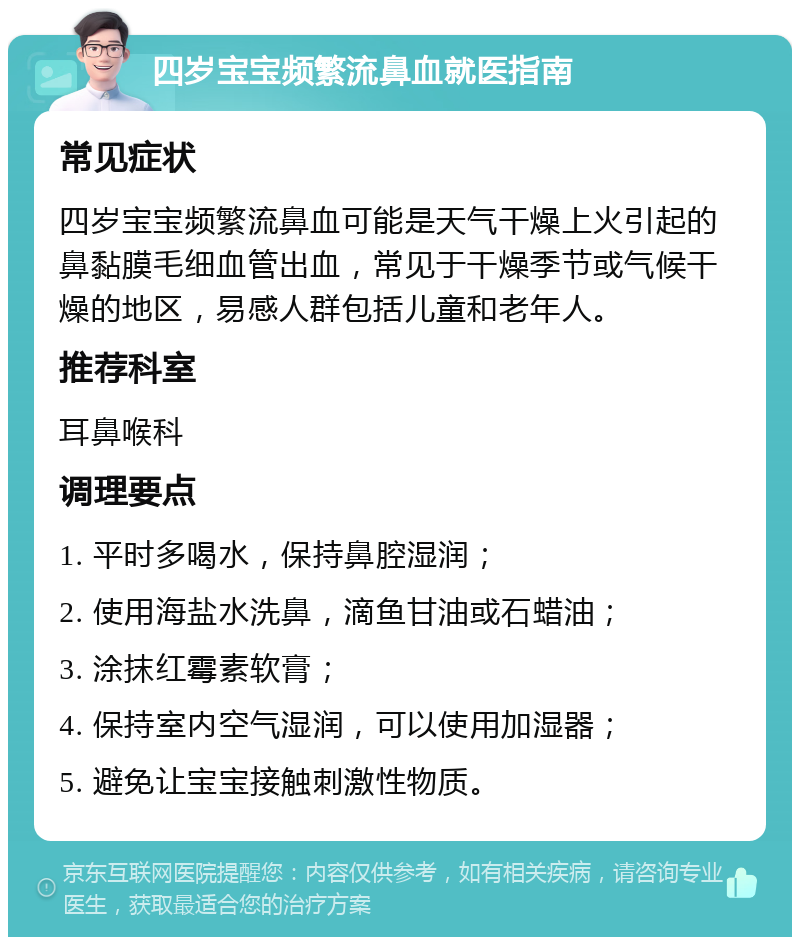 四岁宝宝频繁流鼻血就医指南 常见症状 四岁宝宝频繁流鼻血可能是天气干燥上火引起的鼻黏膜毛细血管出血，常见于干燥季节或气候干燥的地区，易感人群包括儿童和老年人。 推荐科室 耳鼻喉科 调理要点 1. 平时多喝水，保持鼻腔湿润； 2. 使用海盐水洗鼻，滴鱼甘油或石蜡油； 3. 涂抹红霉素软膏； 4. 保持室内空气湿润，可以使用加湿器； 5. 避免让宝宝接触刺激性物质。