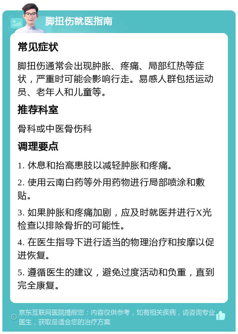 脚扭伤就医指南 常见症状 脚扭伤通常会出现肿胀、疼痛、局部红热等症状，严重时可能会影响行走。易感人群包括运动员、老年人和儿童等。 推荐科室 骨科或中医骨伤科 调理要点 1. 休息和抬高患肢以减轻肿胀和疼痛。 2. 使用云南白药等外用药物进行局部喷涂和敷贴。 3. 如果肿胀和疼痛加剧，应及时就医并进行X光检查以排除骨折的可能性。 4. 在医生指导下进行适当的物理治疗和按摩以促进恢复。 5. 遵循医生的建议，避免过度活动和负重，直到完全康复。