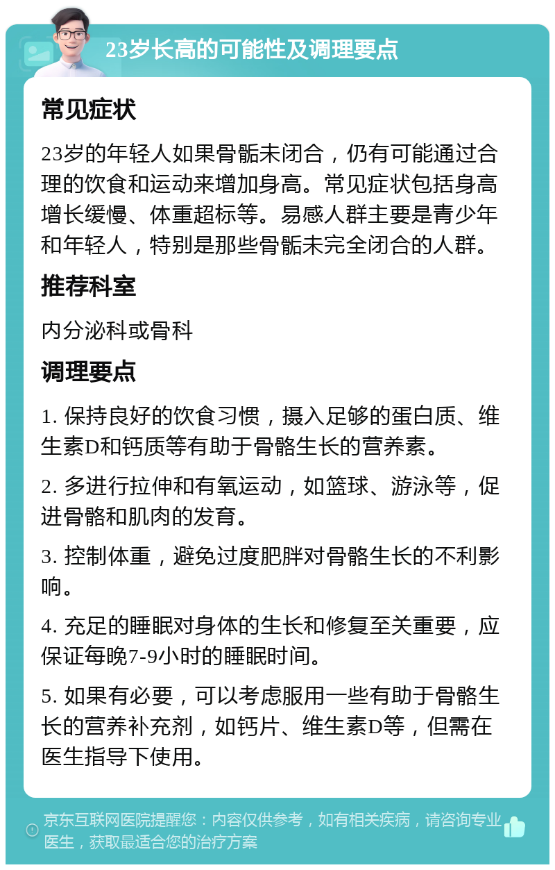 23岁长高的可能性及调理要点 常见症状 23岁的年轻人如果骨骺未闭合，仍有可能通过合理的饮食和运动来增加身高。常见症状包括身高增长缓慢、体重超标等。易感人群主要是青少年和年轻人，特别是那些骨骺未完全闭合的人群。 推荐科室 内分泌科或骨科 调理要点 1. 保持良好的饮食习惯，摄入足够的蛋白质、维生素D和钙质等有助于骨骼生长的营养素。 2. 多进行拉伸和有氧运动，如篮球、游泳等，促进骨骼和肌肉的发育。 3. 控制体重，避免过度肥胖对骨骼生长的不利影响。 4. 充足的睡眠对身体的生长和修复至关重要，应保证每晚7-9小时的睡眠时间。 5. 如果有必要，可以考虑服用一些有助于骨骼生长的营养补充剂，如钙片、维生素D等，但需在医生指导下使用。