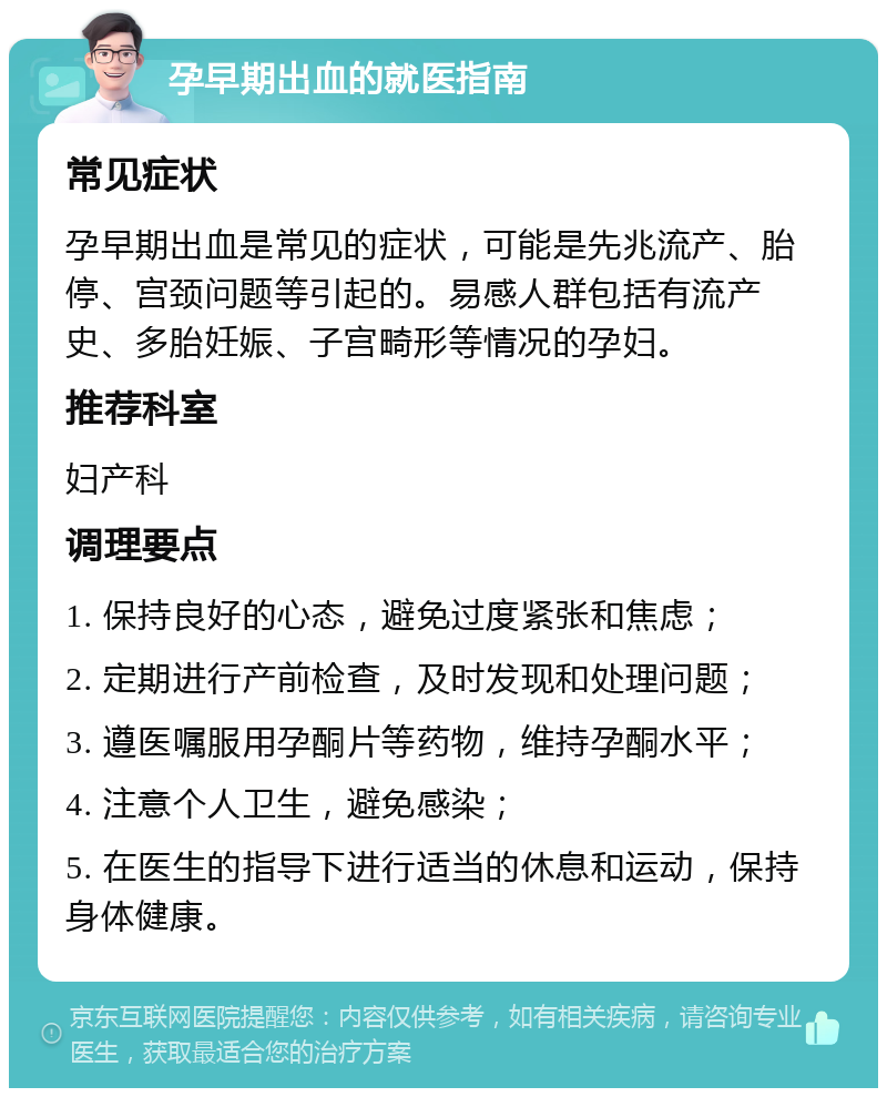 孕早期出血的就医指南 常见症状 孕早期出血是常见的症状，可能是先兆流产、胎停、宫颈问题等引起的。易感人群包括有流产史、多胎妊娠、子宫畸形等情况的孕妇。 推荐科室 妇产科 调理要点 1. 保持良好的心态，避免过度紧张和焦虑； 2. 定期进行产前检查，及时发现和处理问题； 3. 遵医嘱服用孕酮片等药物，维持孕酮水平； 4. 注意个人卫生，避免感染； 5. 在医生的指导下进行适当的休息和运动，保持身体健康。