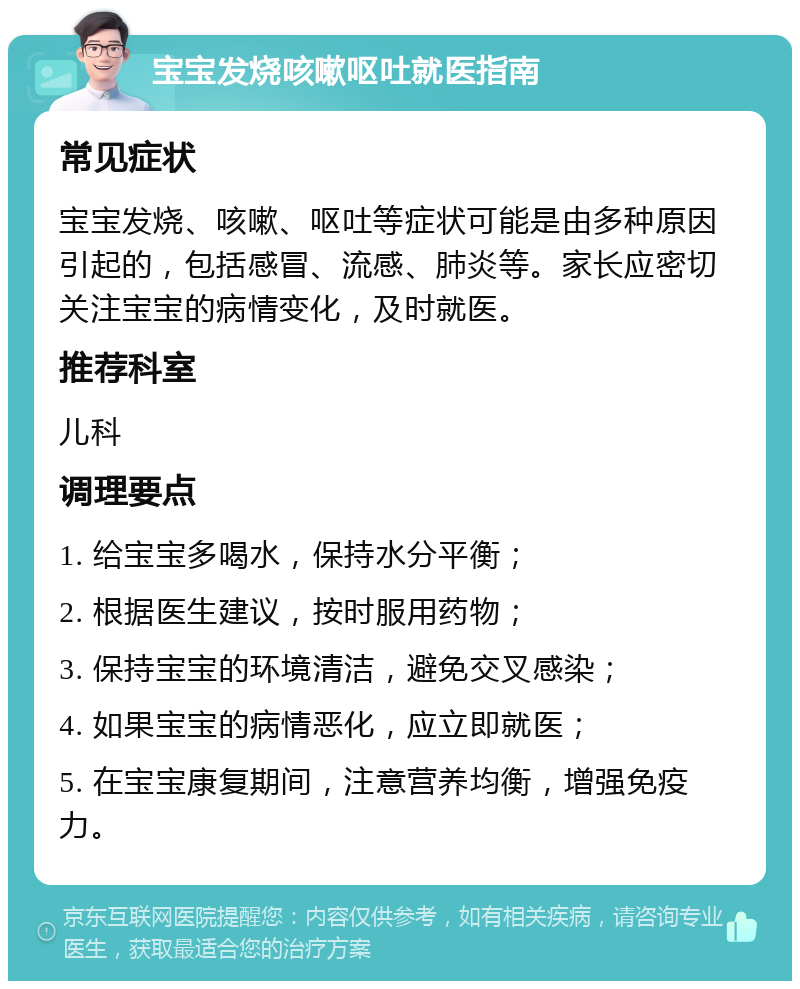 宝宝发烧咳嗽呕吐就医指南 常见症状 宝宝发烧、咳嗽、呕吐等症状可能是由多种原因引起的，包括感冒、流感、肺炎等。家长应密切关注宝宝的病情变化，及时就医。 推荐科室 儿科 调理要点 1. 给宝宝多喝水，保持水分平衡； 2. 根据医生建议，按时服用药物； 3. 保持宝宝的环境清洁，避免交叉感染； 4. 如果宝宝的病情恶化，应立即就医； 5. 在宝宝康复期间，注意营养均衡，增强免疫力。