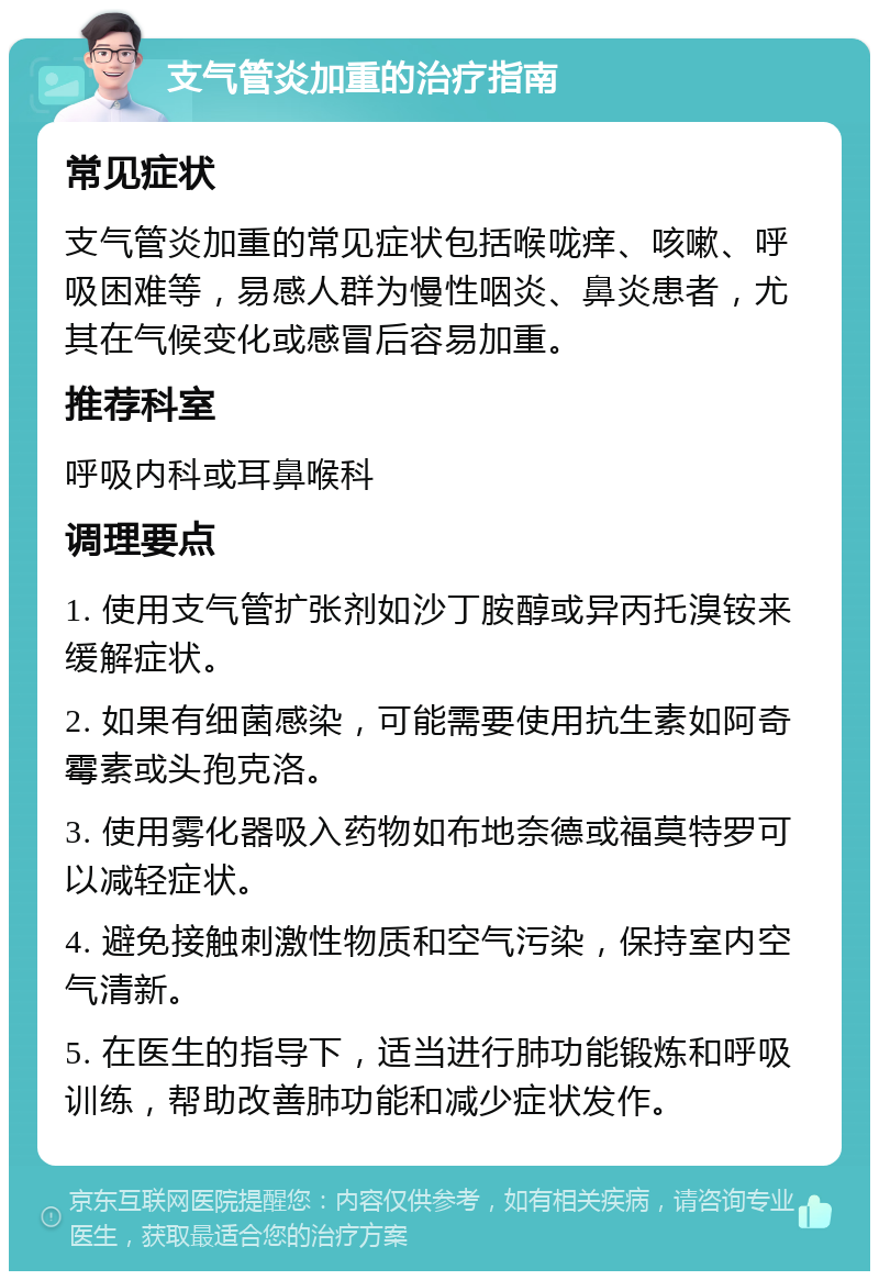 支气管炎加重的治疗指南 常见症状 支气管炎加重的常见症状包括喉咙痒、咳嗽、呼吸困难等，易感人群为慢性咽炎、鼻炎患者，尤其在气候变化或感冒后容易加重。 推荐科室 呼吸内科或耳鼻喉科 调理要点 1. 使用支气管扩张剂如沙丁胺醇或异丙托溴铵来缓解症状。 2. 如果有细菌感染，可能需要使用抗生素如阿奇霉素或头孢克洛。 3. 使用雾化器吸入药物如布地奈德或福莫特罗可以减轻症状。 4. 避免接触刺激性物质和空气污染，保持室内空气清新。 5. 在医生的指导下，适当进行肺功能锻炼和呼吸训练，帮助改善肺功能和减少症状发作。