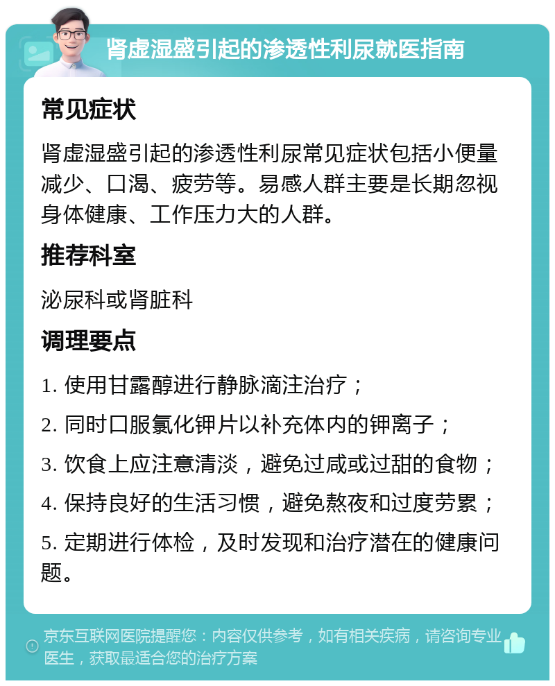 肾虚湿盛引起的渗透性利尿就医指南 常见症状 肾虚湿盛引起的渗透性利尿常见症状包括小便量减少、口渴、疲劳等。易感人群主要是长期忽视身体健康、工作压力大的人群。 推荐科室 泌尿科或肾脏科 调理要点 1. 使用甘露醇进行静脉滴注治疗； 2. 同时口服氯化钾片以补充体内的钾离子； 3. 饮食上应注意清淡，避免过咸或过甜的食物； 4. 保持良好的生活习惯，避免熬夜和过度劳累； 5. 定期进行体检，及时发现和治疗潜在的健康问题。