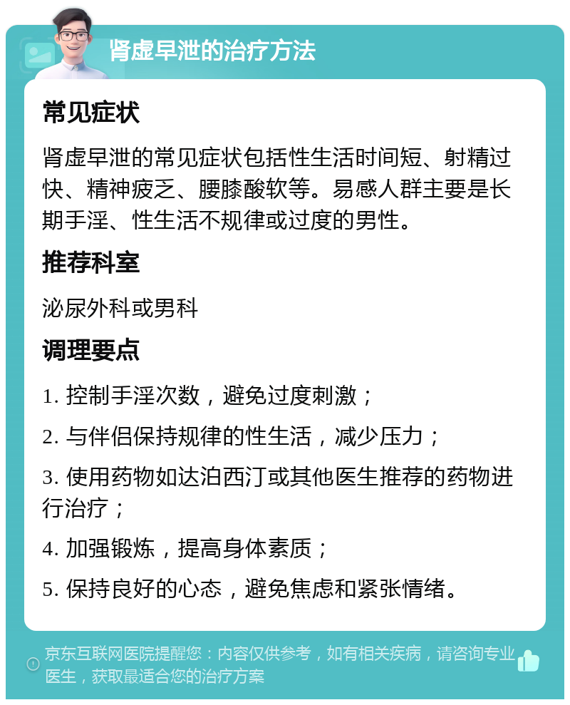 肾虚早泄的治疗方法 常见症状 肾虚早泄的常见症状包括性生活时间短、射精过快、精神疲乏、腰膝酸软等。易感人群主要是长期手淫、性生活不规律或过度的男性。 推荐科室 泌尿外科或男科 调理要点 1. 控制手淫次数，避免过度刺激； 2. 与伴侣保持规律的性生活，减少压力； 3. 使用药物如达泊西汀或其他医生推荐的药物进行治疗； 4. 加强锻炼，提高身体素质； 5. 保持良好的心态，避免焦虑和紧张情绪。