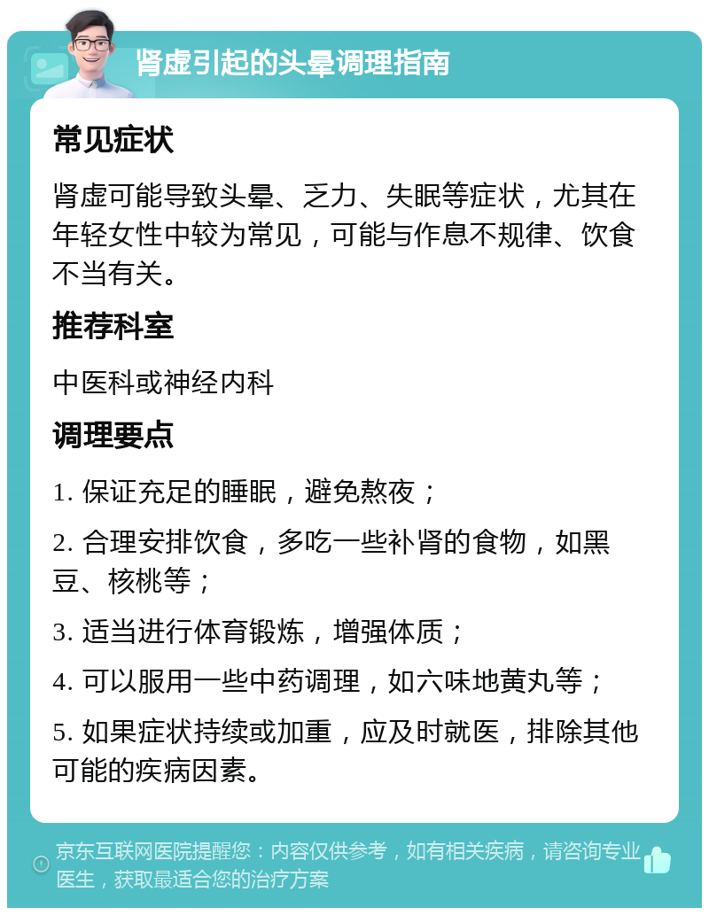 肾虚引起的头晕调理指南 常见症状 肾虚可能导致头晕、乏力、失眠等症状，尤其在年轻女性中较为常见，可能与作息不规律、饮食不当有关。 推荐科室 中医科或神经内科 调理要点 1. 保证充足的睡眠，避免熬夜； 2. 合理安排饮食，多吃一些补肾的食物，如黑豆、核桃等； 3. 适当进行体育锻炼，增强体质； 4. 可以服用一些中药调理，如六味地黄丸等； 5. 如果症状持续或加重，应及时就医，排除其他可能的疾病因素。