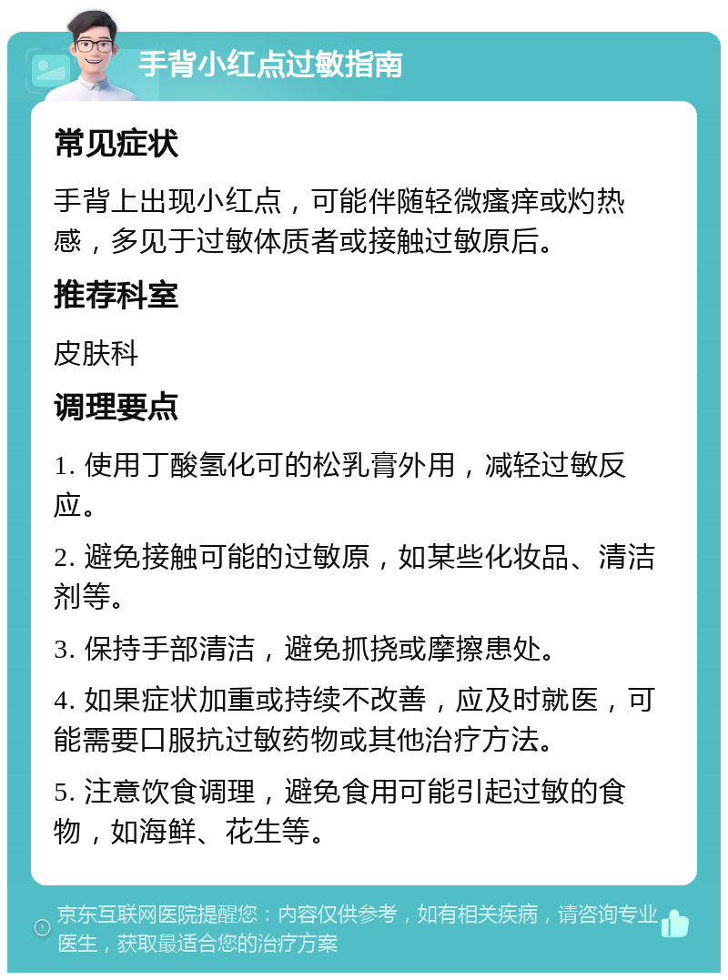 手背小红点过敏指南 常见症状 手背上出现小红点，可能伴随轻微瘙痒或灼热感，多见于过敏体质者或接触过敏原后。 推荐科室 皮肤科 调理要点 1. 使用丁酸氢化可的松乳膏外用，减轻过敏反应。 2. 避免接触可能的过敏原，如某些化妆品、清洁剂等。 3. 保持手部清洁，避免抓挠或摩擦患处。 4. 如果症状加重或持续不改善，应及时就医，可能需要口服抗过敏药物或其他治疗方法。 5. 注意饮食调理，避免食用可能引起过敏的食物，如海鲜、花生等。