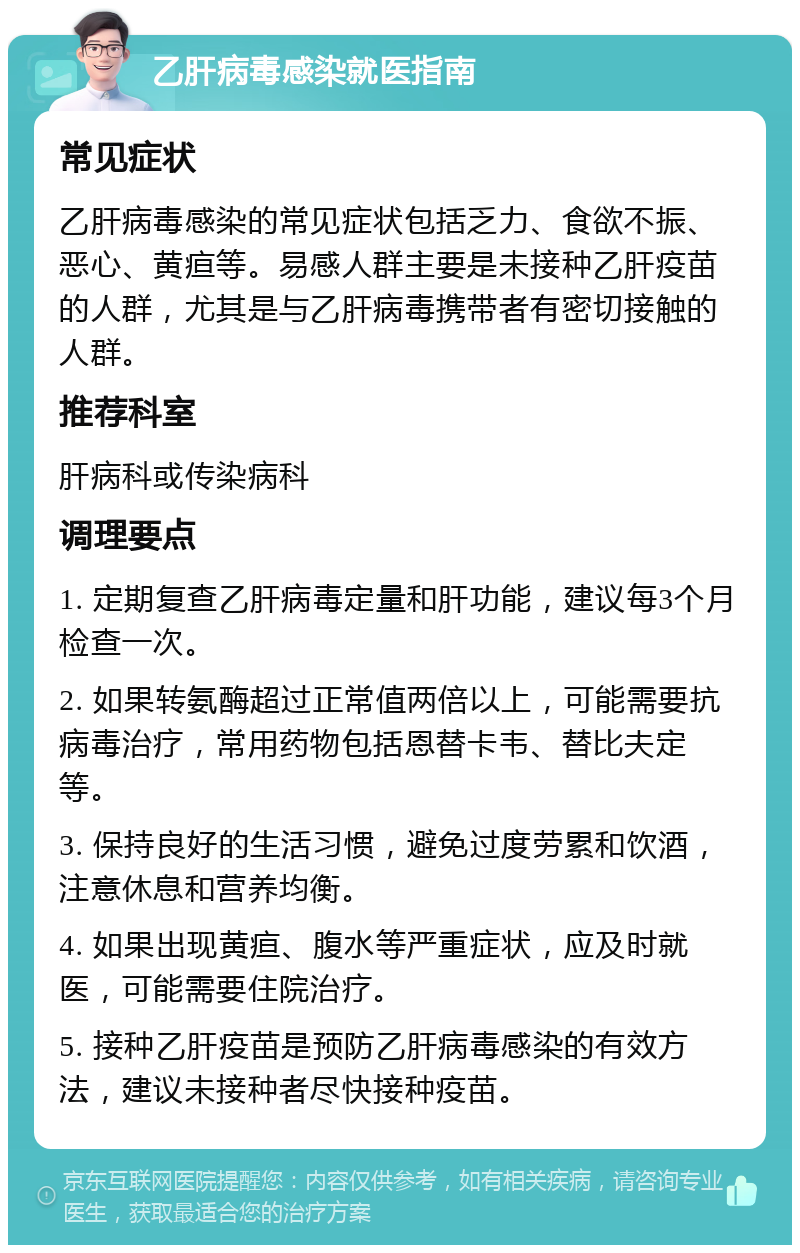 乙肝病毒感染就医指南 常见症状 乙肝病毒感染的常见症状包括乏力、食欲不振、恶心、黄疸等。易感人群主要是未接种乙肝疫苗的人群，尤其是与乙肝病毒携带者有密切接触的人群。 推荐科室 肝病科或传染病科 调理要点 1. 定期复查乙肝病毒定量和肝功能，建议每3个月检查一次。 2. 如果转氨酶超过正常值两倍以上，可能需要抗病毒治疗，常用药物包括恩替卡韦、替比夫定等。 3. 保持良好的生活习惯，避免过度劳累和饮酒，注意休息和营养均衡。 4. 如果出现黄疸、腹水等严重症状，应及时就医，可能需要住院治疗。 5. 接种乙肝疫苗是预防乙肝病毒感染的有效方法，建议未接种者尽快接种疫苗。