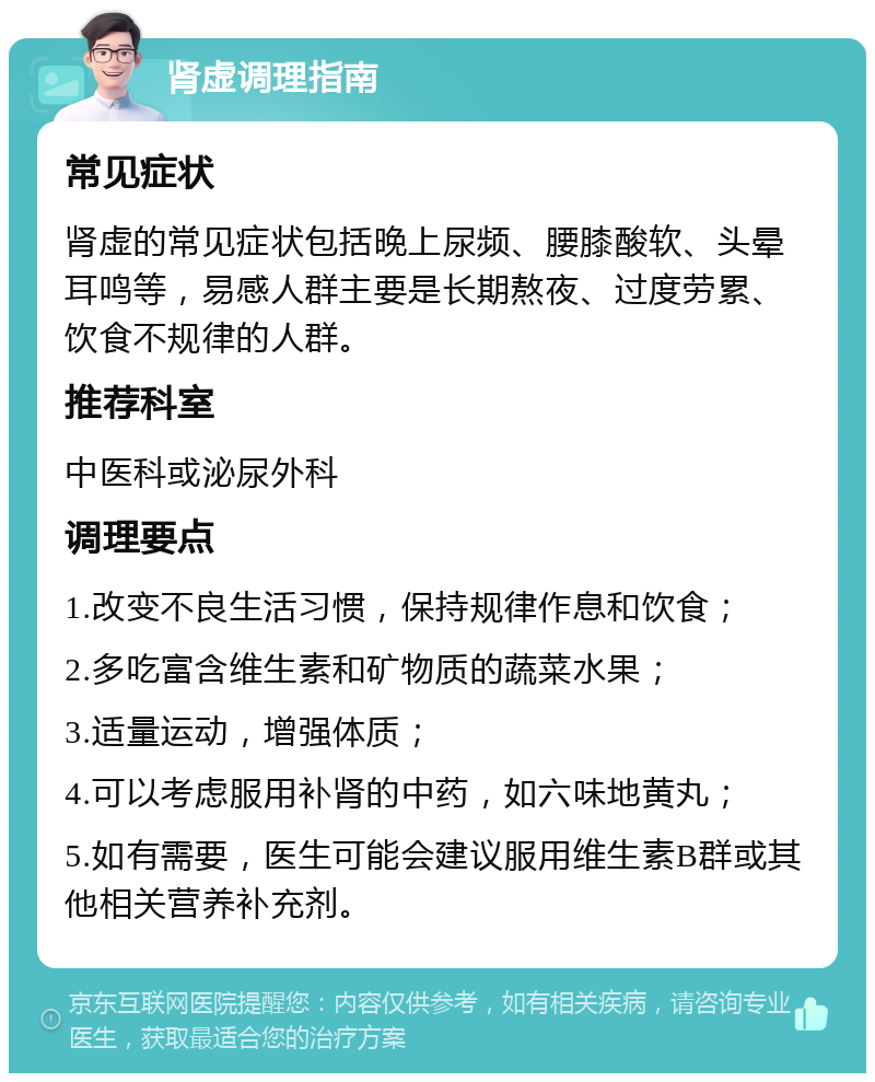 肾虚调理指南 常见症状 肾虚的常见症状包括晚上尿频、腰膝酸软、头晕耳鸣等，易感人群主要是长期熬夜、过度劳累、饮食不规律的人群。 推荐科室 中医科或泌尿外科 调理要点 1.改变不良生活习惯，保持规律作息和饮食； 2.多吃富含维生素和矿物质的蔬菜水果； 3.适量运动，增强体质； 4.可以考虑服用补肾的中药，如六味地黄丸； 5.如有需要，医生可能会建议服用维生素B群或其他相关营养补充剂。