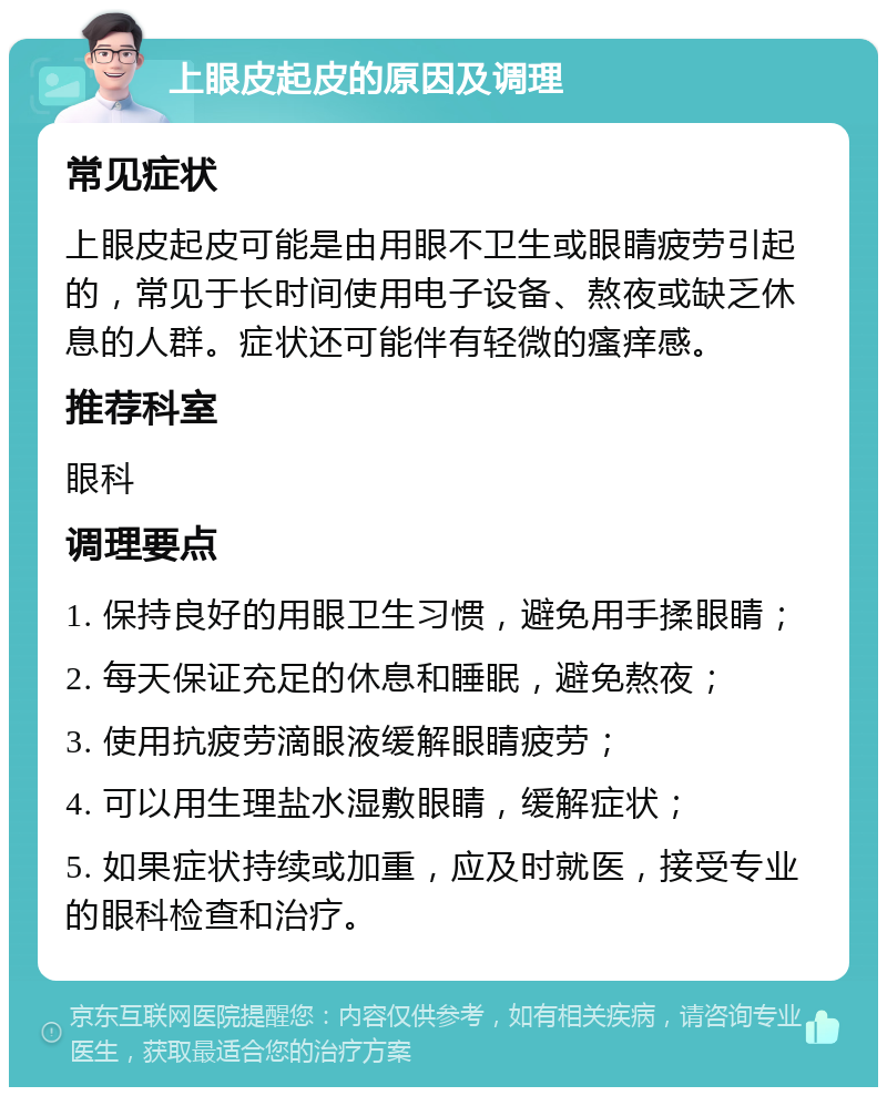 上眼皮起皮的原因及调理 常见症状 上眼皮起皮可能是由用眼不卫生或眼睛疲劳引起的，常见于长时间使用电子设备、熬夜或缺乏休息的人群。症状还可能伴有轻微的瘙痒感。 推荐科室 眼科 调理要点 1. 保持良好的用眼卫生习惯，避免用手揉眼睛； 2. 每天保证充足的休息和睡眠，避免熬夜； 3. 使用抗疲劳滴眼液缓解眼睛疲劳； 4. 可以用生理盐水湿敷眼睛，缓解症状； 5. 如果症状持续或加重，应及时就医，接受专业的眼科检查和治疗。