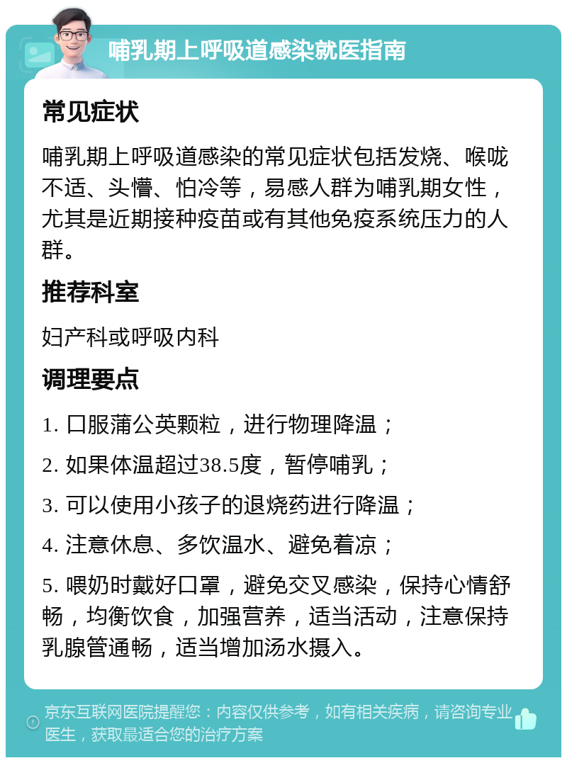 哺乳期上呼吸道感染就医指南 常见症状 哺乳期上呼吸道感染的常见症状包括发烧、喉咙不适、头懵、怕冷等，易感人群为哺乳期女性，尤其是近期接种疫苗或有其他免疫系统压力的人群。 推荐科室 妇产科或呼吸内科 调理要点 1. 口服蒲公英颗粒，进行物理降温； 2. 如果体温超过38.5度，暂停哺乳； 3. 可以使用小孩子的退烧药进行降温； 4. 注意休息、多饮温水、避免着凉； 5. 喂奶时戴好口罩，避免交叉感染，保持心情舒畅，均衡饮食，加强营养，适当活动，注意保持乳腺管通畅，适当增加汤水摄入。