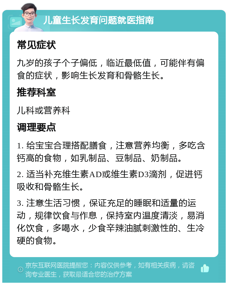 儿童生长发育问题就医指南 常见症状 九岁的孩子个子偏低，临近最低值，可能伴有偏食的症状，影响生长发育和骨骼生长。 推荐科室 儿科或营养科 调理要点 1. 给宝宝合理搭配膳食，注意营养均衡，多吃含钙高的食物，如乳制品、豆制品、奶制品。 2. 适当补充维生素AD或维生素D3滴剂，促进钙吸收和骨骼生长。 3. 注意生活习惯，保证充足的睡眠和适量的运动，规律饮食与作息，保持室内温度清淡，易消化饮食，多喝水，少食辛辣油腻刺激性的、生冷硬的食物。