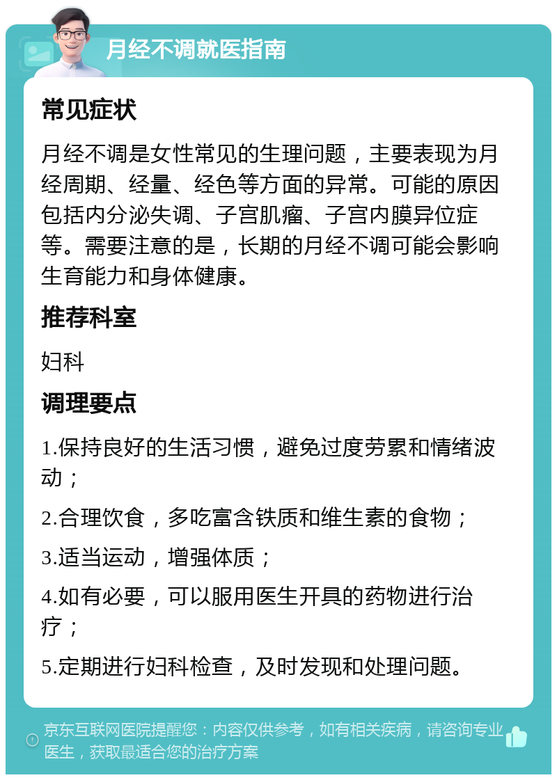 月经不调就医指南 常见症状 月经不调是女性常见的生理问题，主要表现为月经周期、经量、经色等方面的异常。可能的原因包括内分泌失调、子宫肌瘤、子宫内膜异位症等。需要注意的是，长期的月经不调可能会影响生育能力和身体健康。 推荐科室 妇科 调理要点 1.保持良好的生活习惯，避免过度劳累和情绪波动； 2.合理饮食，多吃富含铁质和维生素的食物； 3.适当运动，增强体质； 4.如有必要，可以服用医生开具的药物进行治疗； 5.定期进行妇科检查，及时发现和处理问题。