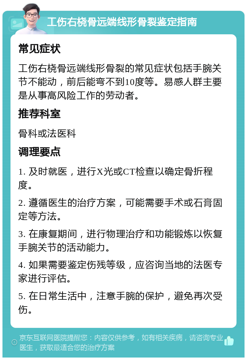 工伤右桡骨远端线形骨裂鉴定指南 常见症状 工伤右桡骨远端线形骨裂的常见症状包括手腕关节不能动，前后能弯不到10度等。易感人群主要是从事高风险工作的劳动者。 推荐科室 骨科或法医科 调理要点 1. 及时就医，进行X光或CT检查以确定骨折程度。 2. 遵循医生的治疗方案，可能需要手术或石膏固定等方法。 3. 在康复期间，进行物理治疗和功能锻炼以恢复手腕关节的活动能力。 4. 如果需要鉴定伤残等级，应咨询当地的法医专家进行评估。 5. 在日常生活中，注意手腕的保护，避免再次受伤。