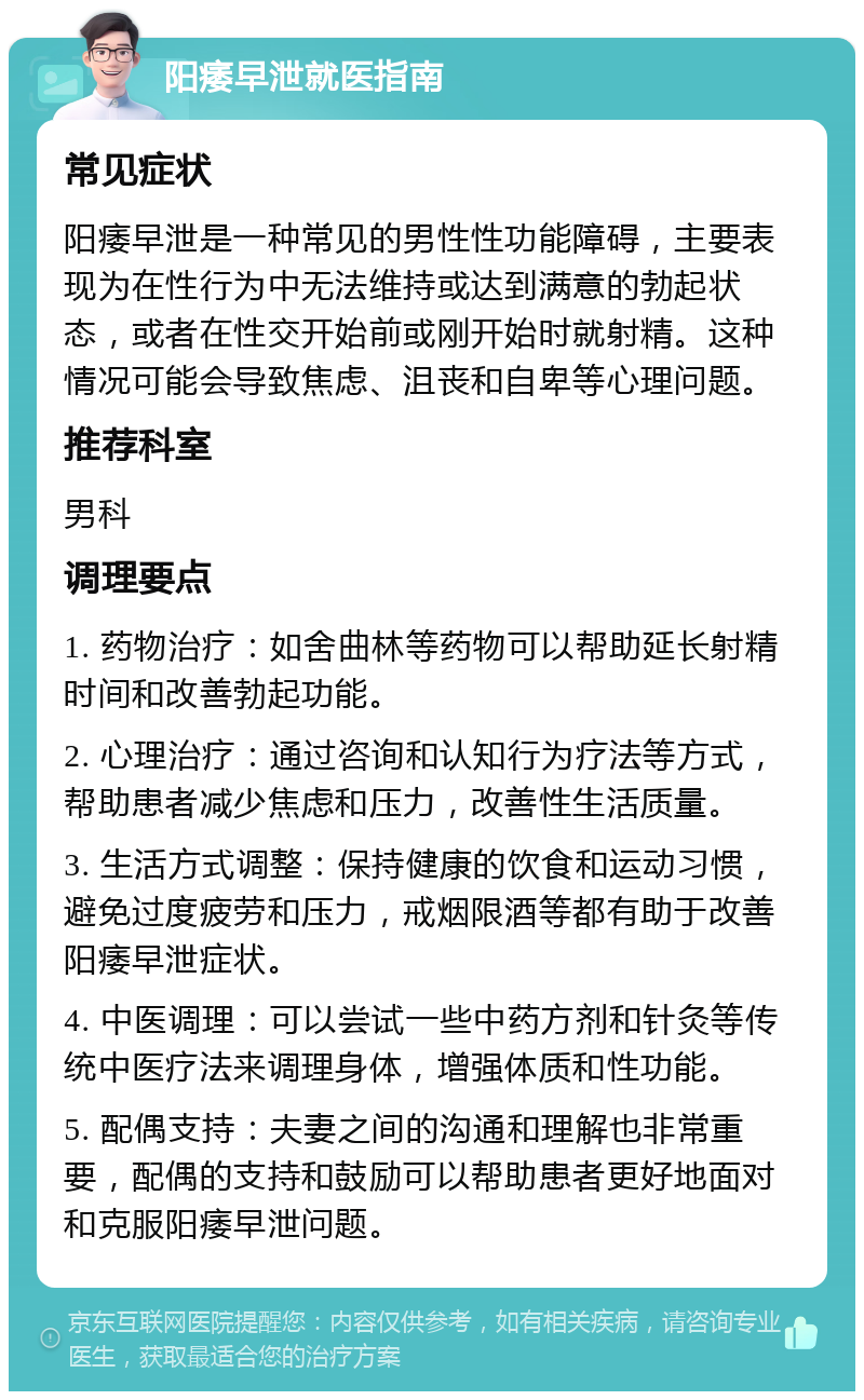 阳痿早泄就医指南 常见症状 阳痿早泄是一种常见的男性性功能障碍，主要表现为在性行为中无法维持或达到满意的勃起状态，或者在性交开始前或刚开始时就射精。这种情况可能会导致焦虑、沮丧和自卑等心理问题。 推荐科室 男科 调理要点 1. 药物治疗：如舍曲林等药物可以帮助延长射精时间和改善勃起功能。 2. 心理治疗：通过咨询和认知行为疗法等方式，帮助患者减少焦虑和压力，改善性生活质量。 3. 生活方式调整：保持健康的饮食和运动习惯，避免过度疲劳和压力，戒烟限酒等都有助于改善阳痿早泄症状。 4. 中医调理：可以尝试一些中药方剂和针灸等传统中医疗法来调理身体，增强体质和性功能。 5. 配偶支持：夫妻之间的沟通和理解也非常重要，配偶的支持和鼓励可以帮助患者更好地面对和克服阳痿早泄问题。