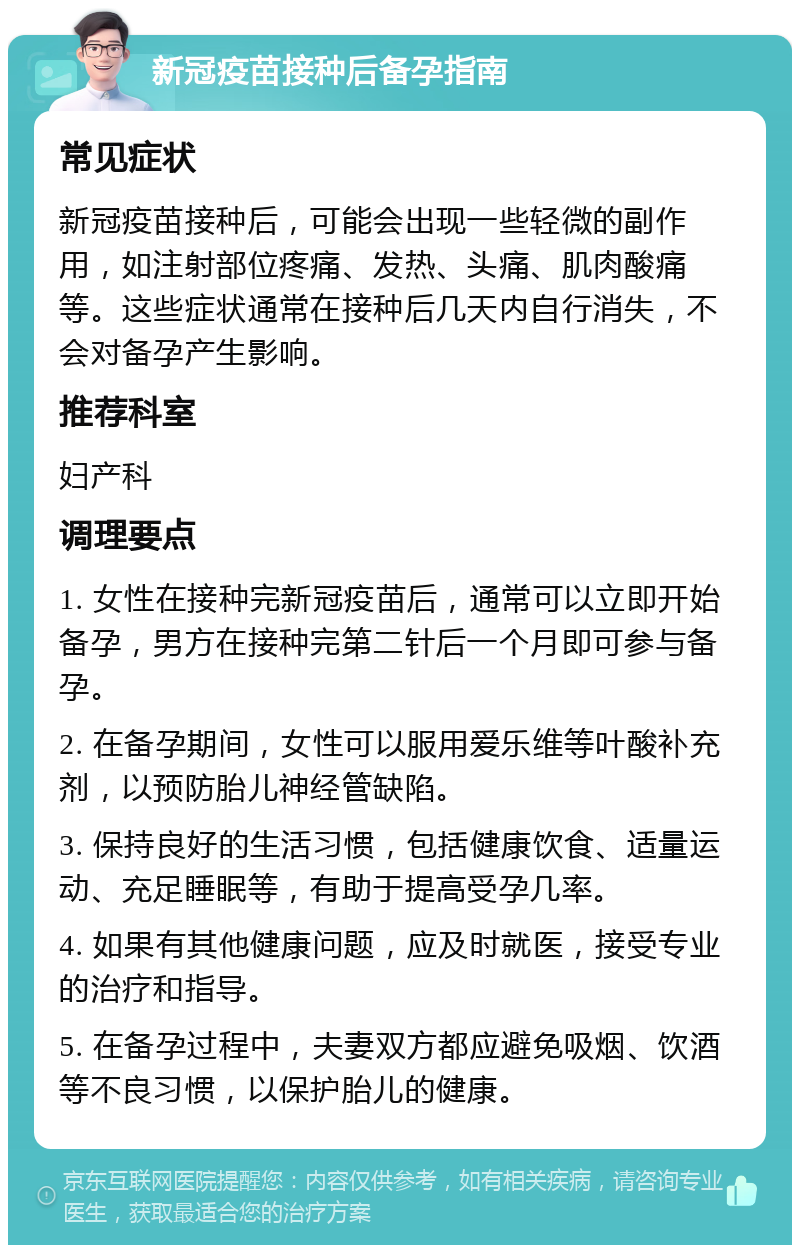 新冠疫苗接种后备孕指南 常见症状 新冠疫苗接种后，可能会出现一些轻微的副作用，如注射部位疼痛、发热、头痛、肌肉酸痛等。这些症状通常在接种后几天内自行消失，不会对备孕产生影响。 推荐科室 妇产科 调理要点 1. 女性在接种完新冠疫苗后，通常可以立即开始备孕，男方在接种完第二针后一个月即可参与备孕。 2. 在备孕期间，女性可以服用爱乐维等叶酸补充剂，以预防胎儿神经管缺陷。 3. 保持良好的生活习惯，包括健康饮食、适量运动、充足睡眠等，有助于提高受孕几率。 4. 如果有其他健康问题，应及时就医，接受专业的治疗和指导。 5. 在备孕过程中，夫妻双方都应避免吸烟、饮酒等不良习惯，以保护胎儿的健康。