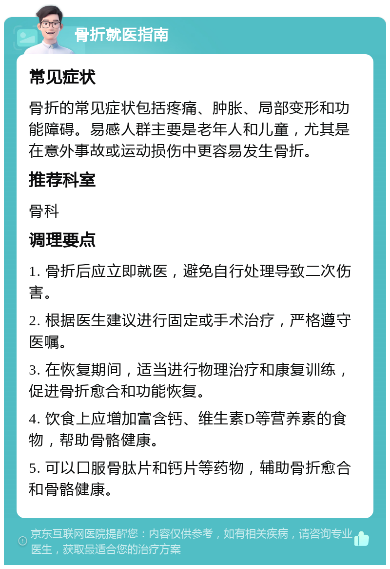 骨折就医指南 常见症状 骨折的常见症状包括疼痛、肿胀、局部变形和功能障碍。易感人群主要是老年人和儿童，尤其是在意外事故或运动损伤中更容易发生骨折。 推荐科室 骨科 调理要点 1. 骨折后应立即就医，避免自行处理导致二次伤害。 2. 根据医生建议进行固定或手术治疗，严格遵守医嘱。 3. 在恢复期间，适当进行物理治疗和康复训练，促进骨折愈合和功能恢复。 4. 饮食上应增加富含钙、维生素D等营养素的食物，帮助骨骼健康。 5. 可以口服骨肽片和钙片等药物，辅助骨折愈合和骨骼健康。