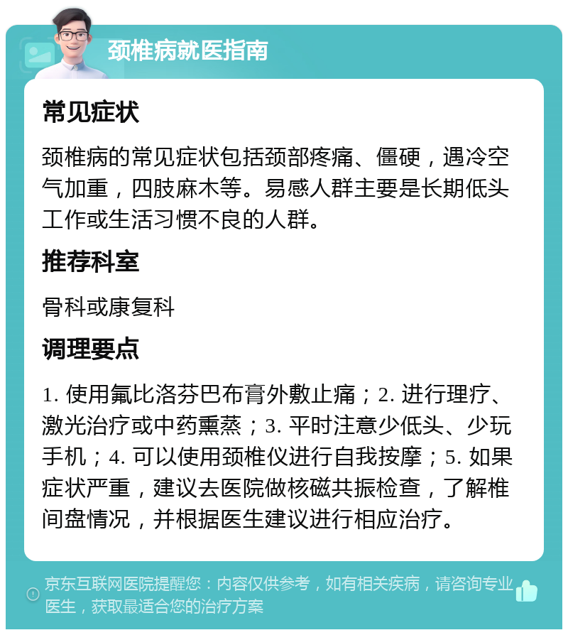 颈椎病就医指南 常见症状 颈椎病的常见症状包括颈部疼痛、僵硬，遇冷空气加重，四肢麻木等。易感人群主要是长期低头工作或生活习惯不良的人群。 推荐科室 骨科或康复科 调理要点 1. 使用氟比洛芬巴布膏外敷止痛；2. 进行理疗、激光治疗或中药熏蒸；3. 平时注意少低头、少玩手机；4. 可以使用颈椎仪进行自我按摩；5. 如果症状严重，建议去医院做核磁共振检查，了解椎间盘情况，并根据医生建议进行相应治疗。