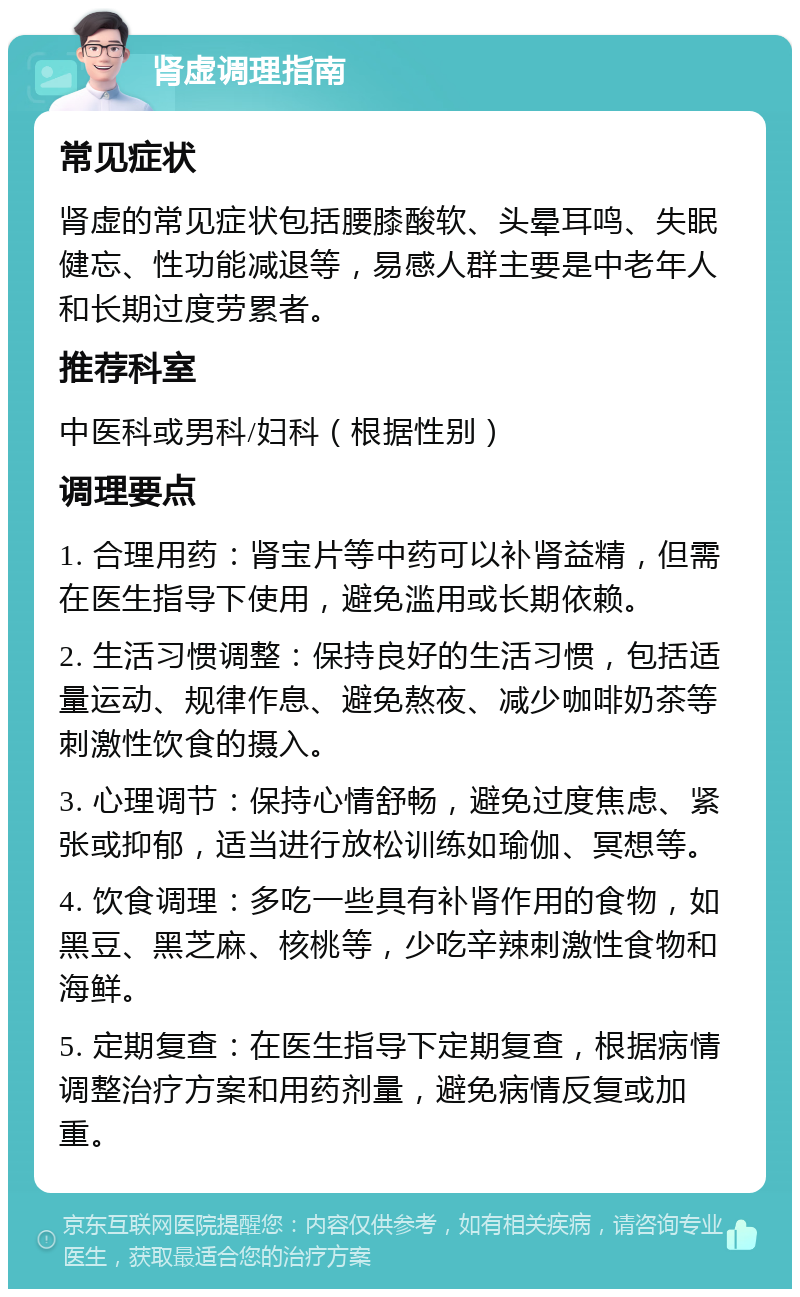 肾虚调理指南 常见症状 肾虚的常见症状包括腰膝酸软、头晕耳鸣、失眠健忘、性功能减退等，易感人群主要是中老年人和长期过度劳累者。 推荐科室 中医科或男科/妇科（根据性别） 调理要点 1. 合理用药：肾宝片等中药可以补肾益精，但需在医生指导下使用，避免滥用或长期依赖。 2. 生活习惯调整：保持良好的生活习惯，包括适量运动、规律作息、避免熬夜、减少咖啡奶茶等刺激性饮食的摄入。 3. 心理调节：保持心情舒畅，避免过度焦虑、紧张或抑郁，适当进行放松训练如瑜伽、冥想等。 4. 饮食调理：多吃一些具有补肾作用的食物，如黑豆、黑芝麻、核桃等，少吃辛辣刺激性食物和海鲜。 5. 定期复查：在医生指导下定期复查，根据病情调整治疗方案和用药剂量，避免病情反复或加重。