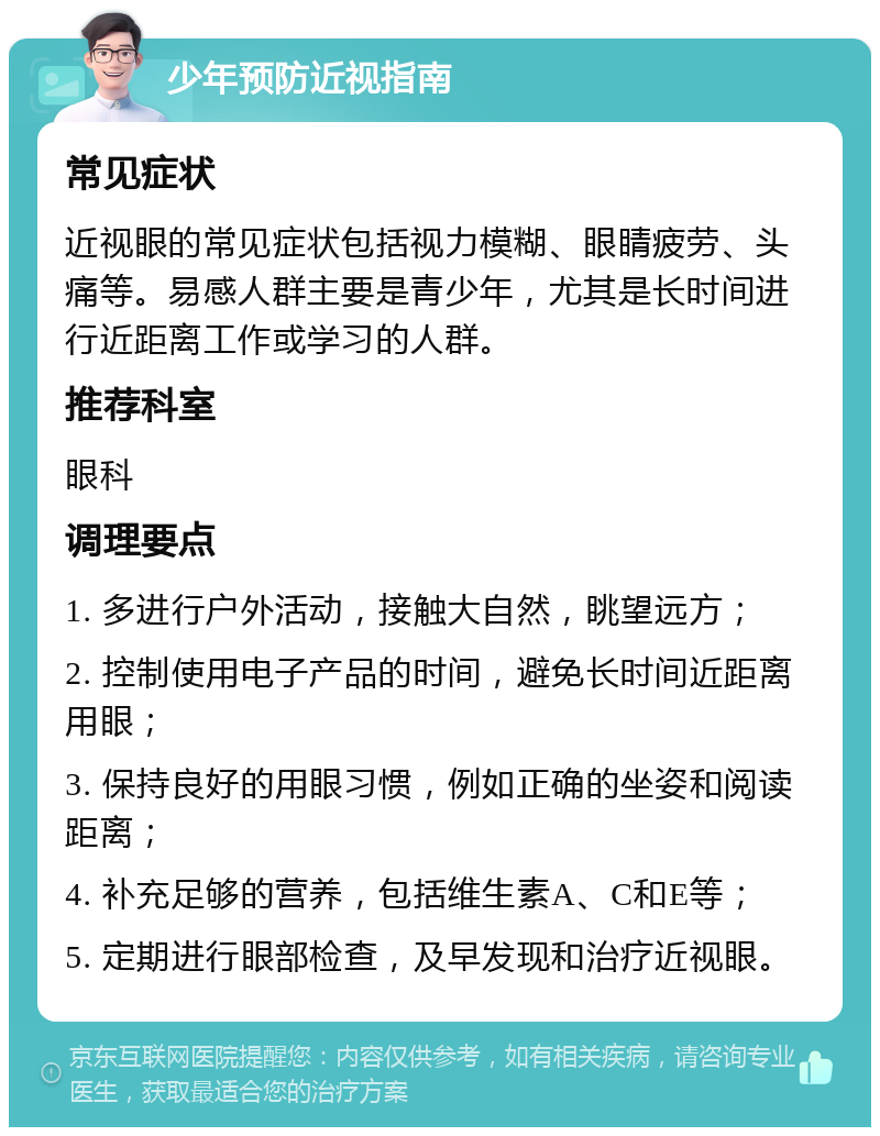 少年预防近视指南 常见症状 近视眼的常见症状包括视力模糊、眼睛疲劳、头痛等。易感人群主要是青少年，尤其是长时间进行近距离工作或学习的人群。 推荐科室 眼科 调理要点 1. 多进行户外活动，接触大自然，眺望远方； 2. 控制使用电子产品的时间，避免长时间近距离用眼； 3. 保持良好的用眼习惯，例如正确的坐姿和阅读距离； 4. 补充足够的营养，包括维生素A、C和E等； 5. 定期进行眼部检查，及早发现和治疗近视眼。