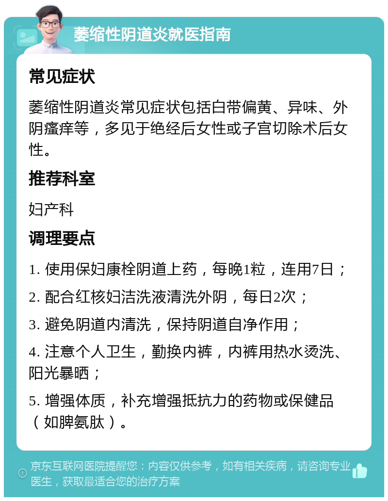 萎缩性阴道炎就医指南 常见症状 萎缩性阴道炎常见症状包括白带偏黄、异味、外阴瘙痒等，多见于绝经后女性或子宫切除术后女性。 推荐科室 妇产科 调理要点 1. 使用保妇康栓阴道上药，每晚1粒，连用7日； 2. 配合红核妇洁洗液清洗外阴，每日2次； 3. 避免阴道内清洗，保持阴道自净作用； 4. 注意个人卫生，勤换内裤，内裤用热水烫洗、阳光暴晒； 5. 增强体质，补充增强抵抗力的药物或保健品（如脾氨肽）。