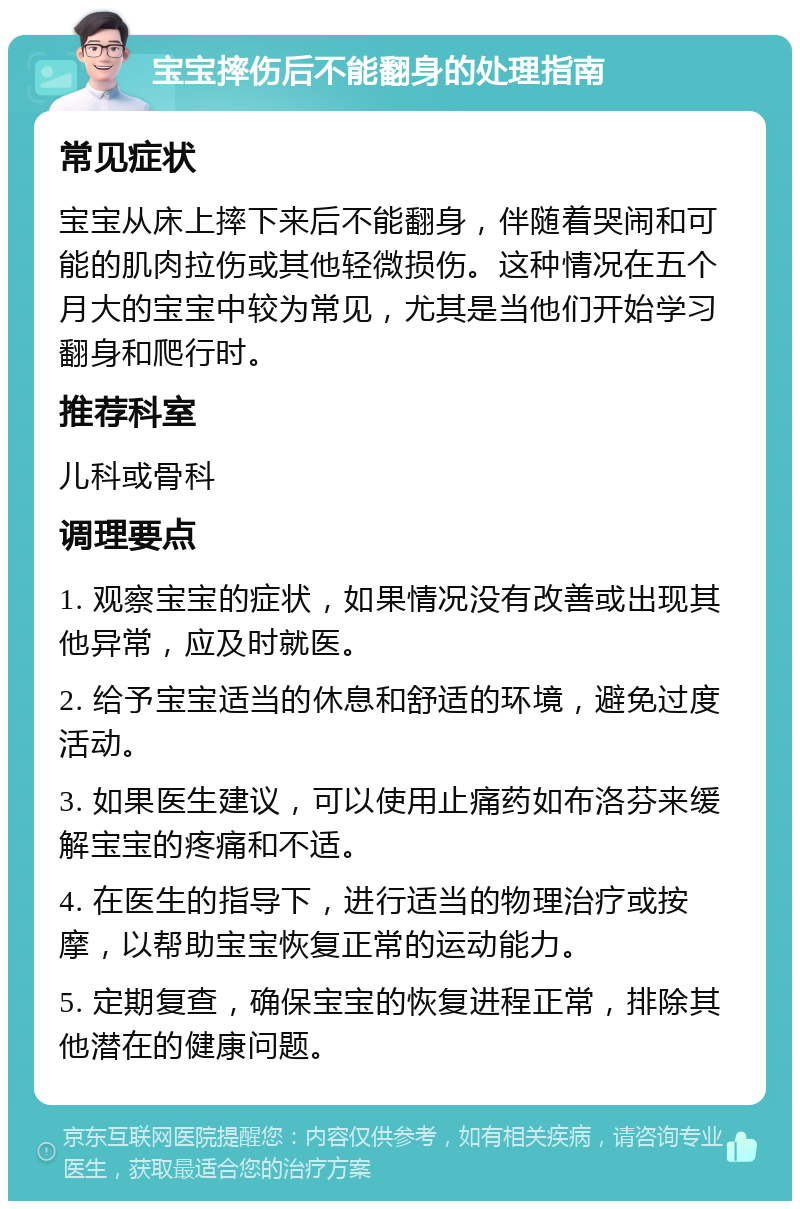 宝宝摔伤后不能翻身的处理指南 常见症状 宝宝从床上摔下来后不能翻身，伴随着哭闹和可能的肌肉拉伤或其他轻微损伤。这种情况在五个月大的宝宝中较为常见，尤其是当他们开始学习翻身和爬行时。 推荐科室 儿科或骨科 调理要点 1. 观察宝宝的症状，如果情况没有改善或出现其他异常，应及时就医。 2. 给予宝宝适当的休息和舒适的环境，避免过度活动。 3. 如果医生建议，可以使用止痛药如布洛芬来缓解宝宝的疼痛和不适。 4. 在医生的指导下，进行适当的物理治疗或按摩，以帮助宝宝恢复正常的运动能力。 5. 定期复查，确保宝宝的恢复进程正常，排除其他潜在的健康问题。