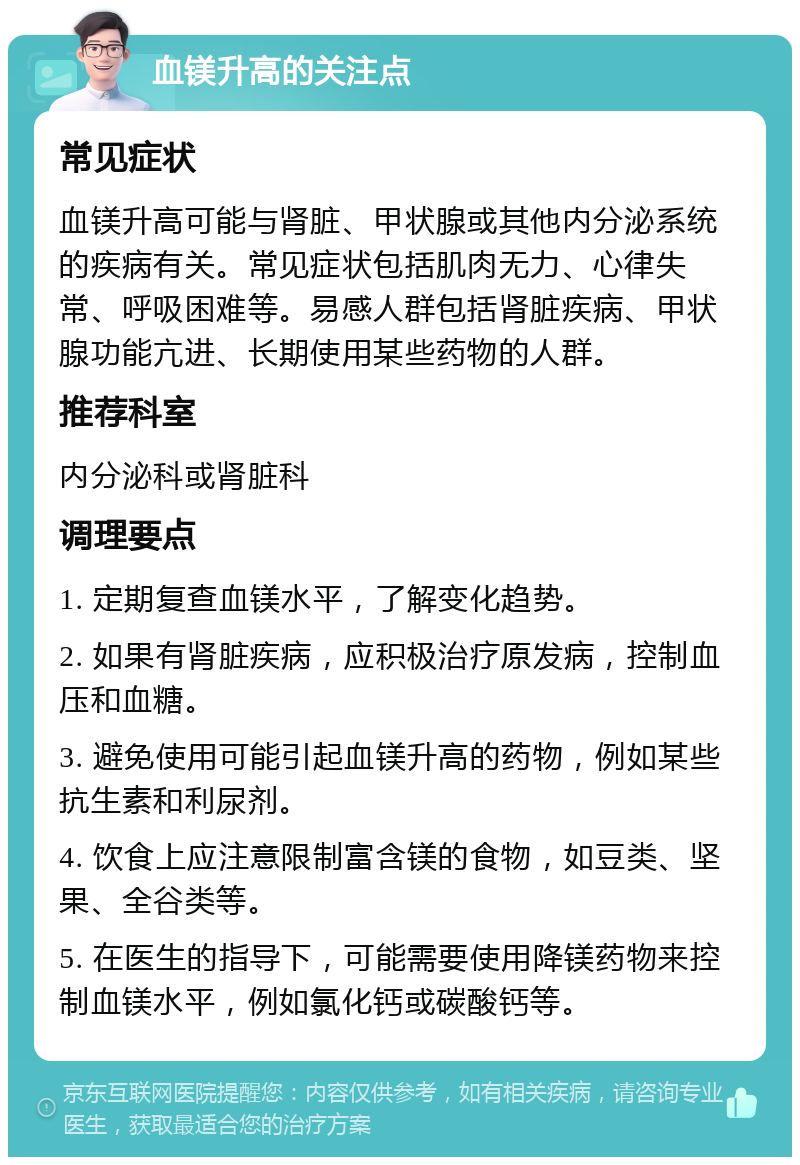 血镁升高的关注点 常见症状 血镁升高可能与肾脏、甲状腺或其他内分泌系统的疾病有关。常见症状包括肌肉无力、心律失常、呼吸困难等。易感人群包括肾脏疾病、甲状腺功能亢进、长期使用某些药物的人群。 推荐科室 内分泌科或肾脏科 调理要点 1. 定期复查血镁水平，了解变化趋势。 2. 如果有肾脏疾病，应积极治疗原发病，控制血压和血糖。 3. 避免使用可能引起血镁升高的药物，例如某些抗生素和利尿剂。 4. 饮食上应注意限制富含镁的食物，如豆类、坚果、全谷类等。 5. 在医生的指导下，可能需要使用降镁药物来控制血镁水平，例如氯化钙或碳酸钙等。