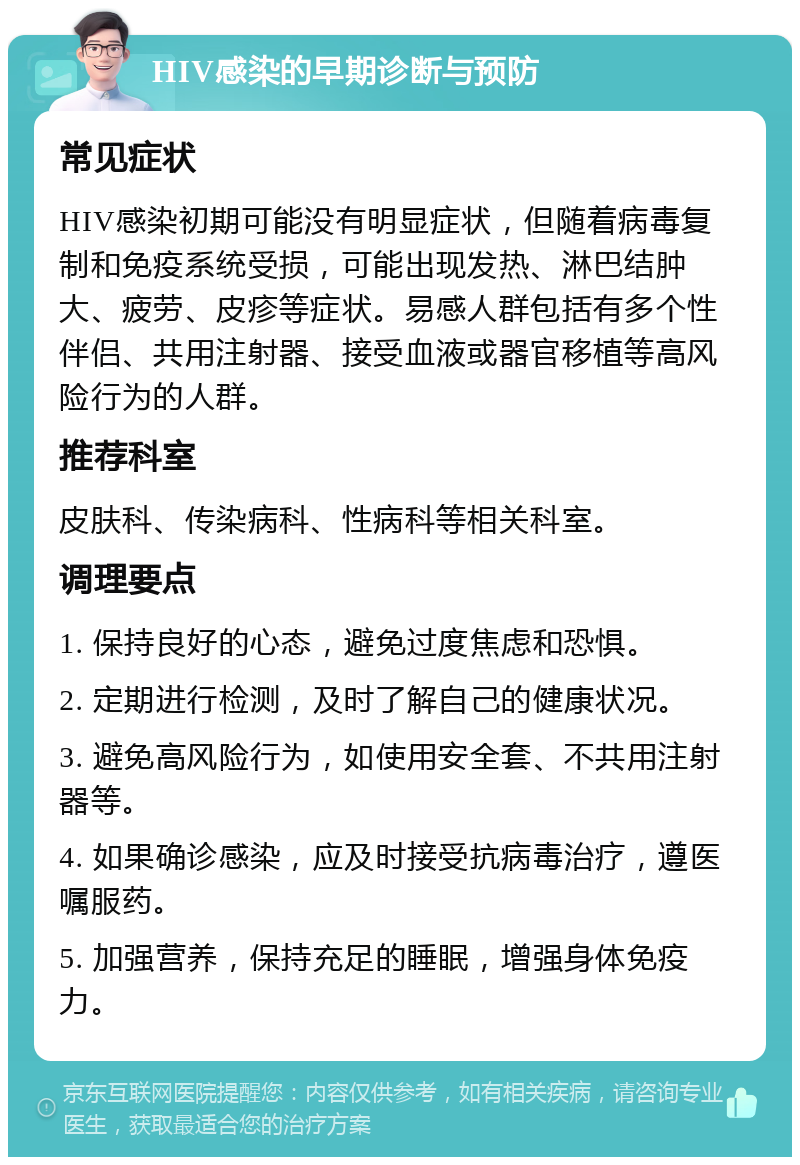 HIV感染的早期诊断与预防 常见症状 HIV感染初期可能没有明显症状，但随着病毒复制和免疫系统受损，可能出现发热、淋巴结肿大、疲劳、皮疹等症状。易感人群包括有多个性伴侣、共用注射器、接受血液或器官移植等高风险行为的人群。 推荐科室 皮肤科、传染病科、性病科等相关科室。 调理要点 1. 保持良好的心态，避免过度焦虑和恐惧。 2. 定期进行检测，及时了解自己的健康状况。 3. 避免高风险行为，如使用安全套、不共用注射器等。 4. 如果确诊感染，应及时接受抗病毒治疗，遵医嘱服药。 5. 加强营养，保持充足的睡眠，增强身体免疫力。