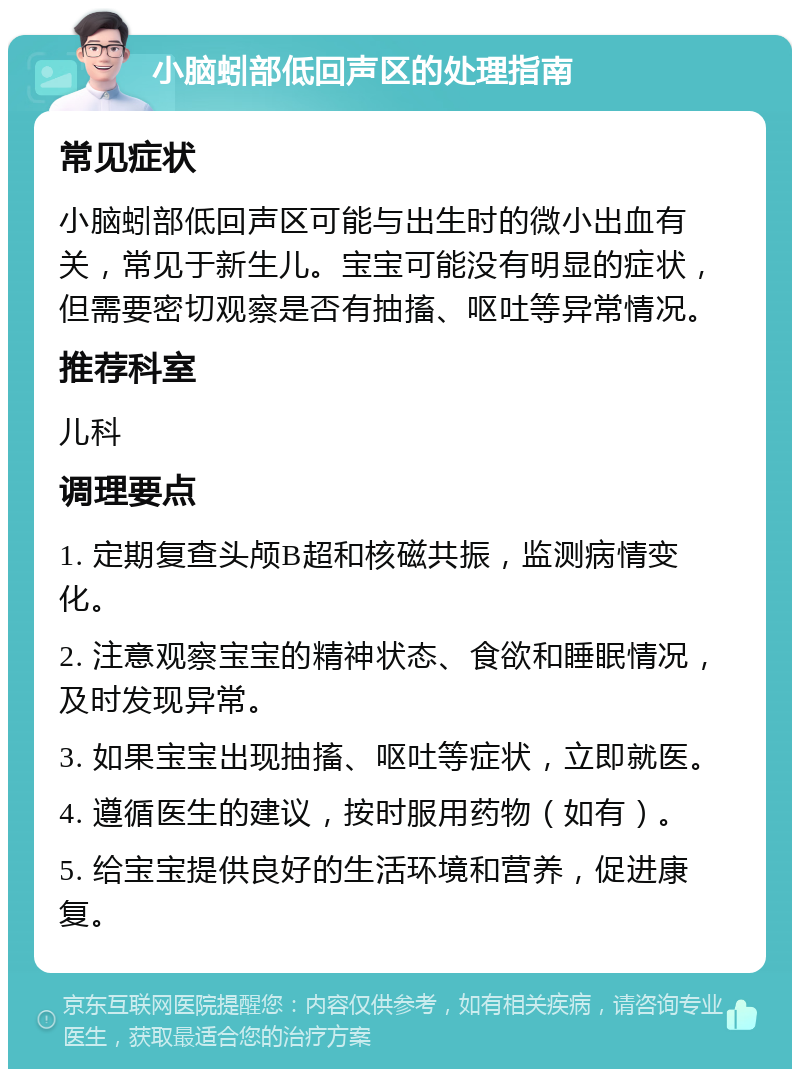 小脑蚓部低回声区的处理指南 常见症状 小脑蚓部低回声区可能与出生时的微小出血有关，常见于新生儿。宝宝可能没有明显的症状，但需要密切观察是否有抽搐、呕吐等异常情况。 推荐科室 儿科 调理要点 1. 定期复查头颅B超和核磁共振，监测病情变化。 2. 注意观察宝宝的精神状态、食欲和睡眠情况，及时发现异常。 3. 如果宝宝出现抽搐、呕吐等症状，立即就医。 4. 遵循医生的建议，按时服用药物（如有）。 5. 给宝宝提供良好的生活环境和营养，促进康复。