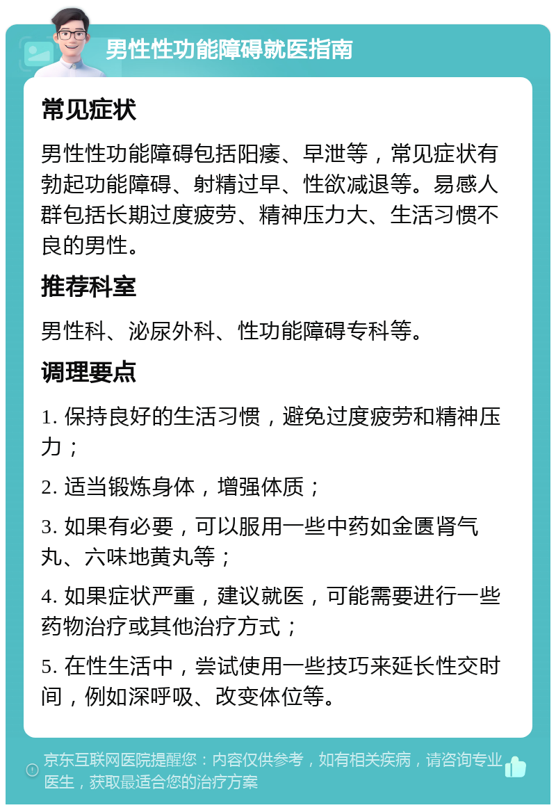 男性性功能障碍就医指南 常见症状 男性性功能障碍包括阳痿、早泄等，常见症状有勃起功能障碍、射精过早、性欲减退等。易感人群包括长期过度疲劳、精神压力大、生活习惯不良的男性。 推荐科室 男性科、泌尿外科、性功能障碍专科等。 调理要点 1. 保持良好的生活习惯，避免过度疲劳和精神压力； 2. 适当锻炼身体，增强体质； 3. 如果有必要，可以服用一些中药如金匮肾气丸、六味地黄丸等； 4. 如果症状严重，建议就医，可能需要进行一些药物治疗或其他治疗方式； 5. 在性生活中，尝试使用一些技巧来延长性交时间，例如深呼吸、改变体位等。