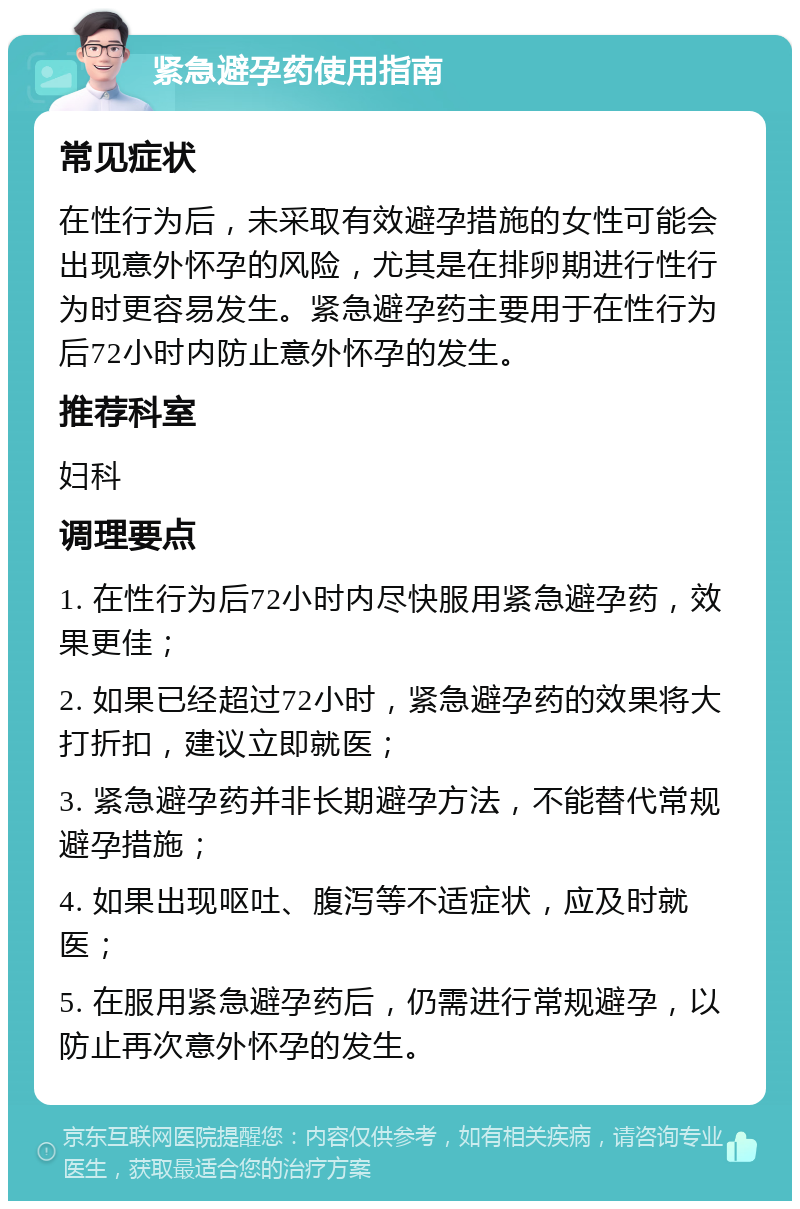 紧急避孕药使用指南 常见症状 在性行为后，未采取有效避孕措施的女性可能会出现意外怀孕的风险，尤其是在排卵期进行性行为时更容易发生。紧急避孕药主要用于在性行为后72小时内防止意外怀孕的发生。 推荐科室 妇科 调理要点 1. 在性行为后72小时内尽快服用紧急避孕药，效果更佳； 2. 如果已经超过72小时，紧急避孕药的效果将大打折扣，建议立即就医； 3. 紧急避孕药并非长期避孕方法，不能替代常规避孕措施； 4. 如果出现呕吐、腹泻等不适症状，应及时就医； 5. 在服用紧急避孕药后，仍需进行常规避孕，以防止再次意外怀孕的发生。