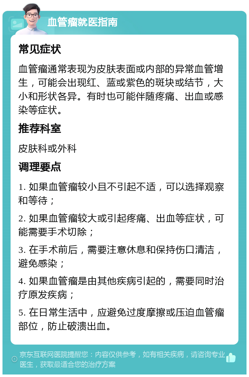 血管瘤就医指南 常见症状 血管瘤通常表现为皮肤表面或内部的异常血管增生，可能会出现红、蓝或紫色的斑块或结节，大小和形状各异。有时也可能伴随疼痛、出血或感染等症状。 推荐科室 皮肤科或外科 调理要点 1. 如果血管瘤较小且不引起不适，可以选择观察和等待； 2. 如果血管瘤较大或引起疼痛、出血等症状，可能需要手术切除； 3. 在手术前后，需要注意休息和保持伤口清洁，避免感染； 4. 如果血管瘤是由其他疾病引起的，需要同时治疗原发疾病； 5. 在日常生活中，应避免过度摩擦或压迫血管瘤部位，防止破溃出血。