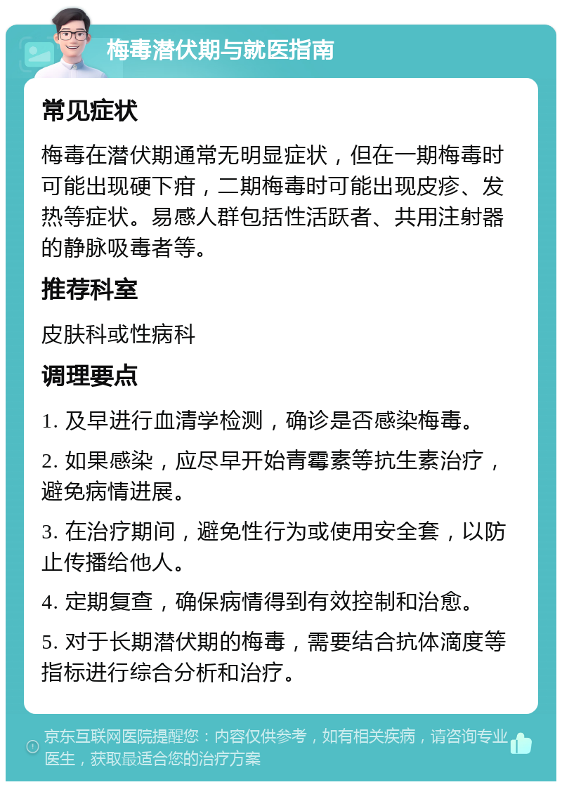 梅毒潜伏期与就医指南 常见症状 梅毒在潜伏期通常无明显症状，但在一期梅毒时可能出现硬下疳，二期梅毒时可能出现皮疹、发热等症状。易感人群包括性活跃者、共用注射器的静脉吸毒者等。 推荐科室 皮肤科或性病科 调理要点 1. 及早进行血清学检测，确诊是否感染梅毒。 2. 如果感染，应尽早开始青霉素等抗生素治疗，避免病情进展。 3. 在治疗期间，避免性行为或使用安全套，以防止传播给他人。 4. 定期复查，确保病情得到有效控制和治愈。 5. 对于长期潜伏期的梅毒，需要结合抗体滴度等指标进行综合分析和治疗。