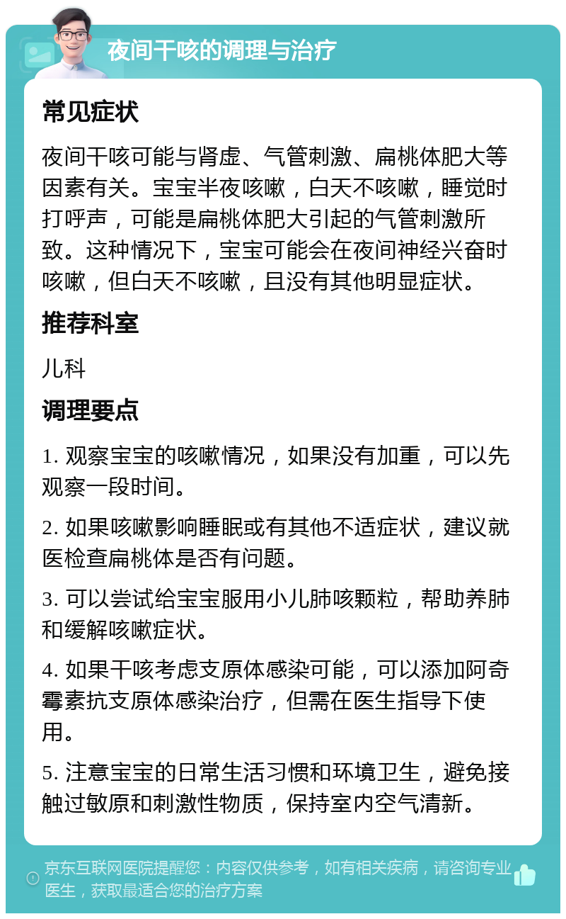 夜间干咳的调理与治疗 常见症状 夜间干咳可能与肾虚、气管刺激、扁桃体肥大等因素有关。宝宝半夜咳嗽，白天不咳嗽，睡觉时打呼声，可能是扁桃体肥大引起的气管刺激所致。这种情况下，宝宝可能会在夜间神经兴奋时咳嗽，但白天不咳嗽，且没有其他明显症状。 推荐科室 儿科 调理要点 1. 观察宝宝的咳嗽情况，如果没有加重，可以先观察一段时间。 2. 如果咳嗽影响睡眠或有其他不适症状，建议就医检查扁桃体是否有问题。 3. 可以尝试给宝宝服用小儿肺咳颗粒，帮助养肺和缓解咳嗽症状。 4. 如果干咳考虑支原体感染可能，可以添加阿奇霉素抗支原体感染治疗，但需在医生指导下使用。 5. 注意宝宝的日常生活习惯和环境卫生，避免接触过敏原和刺激性物质，保持室内空气清新。